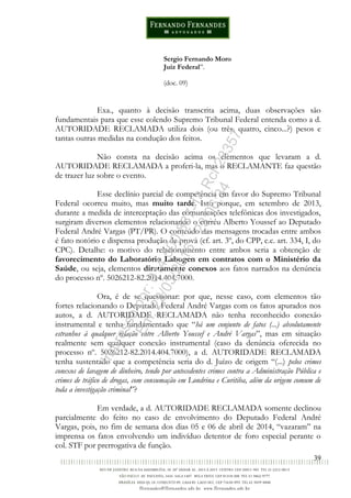 39
Sergio Fernando Moro
Juiz Federal”.
(doc. 09)
Exa., quanto à decisão transcrita acima, duas observações são
fundamentais para que esse colendo Supremo Tribunal Federal entenda como a d.
AUTORIDADE RECLAMADA utiliza dois (ou três, quatro, cinco...?) pesos e
tantas outras medidas na condução dos feitos.
Não consta na decisão acima os elementos que levaram a d.
AUTORIDADE RECLAMADA a proferi-la, mas o RECLAMANTE faz questão
de trazer luz sobre o evento.
Esse declínio parcial de competência em favor do Supremo Tribunal
Federal ocorreu muito, mas muito tarde. Isto porque, em setembro de 2013,
durante a medida de interceptação das comunicações telefônicas dos investigados,
surgiram diversos elementos relacionando o corréu Alberto Youssef ao Deputado
Federal André Vargas (PT/PR). O conteúdo das mensagens trocadas entre ambos
é fato notório e dispensa produção de prova (cf. art. 3º, do CPP, c.c. art. 334, I, do
CPC). Detalhe: o motivo do relacionamento entre ambos seria a obtenção de
favorecimento do Laboratório Labogen em contratos com o Ministério da
Saúde, ou seja, elementos diretamente conexos aos fatos narrados na denúncia
do processo nº. 5026212-82.2014.404.7000.
Ora, é de se questionar: por que, nesse caso, com elementos tão
fortes relacionando o Deputado Federal André Vargas com os fatos apurados nos
autos, a d. AUTORIDADE RECLAMADA não tenha reconhecido conexão
instrumental e tenha fundamentado que “há um conjunto de fatos (...) absolutamente
estranhos à qualquer relação entre Alberto Youssef e André Vargas”, mas em situação
realmente sem qualquer conexão instrumental (caso da denúncia oferecida no
processo nº. 5026212-82.2014.404.7000), a d. AUTORIDADE RECLAMADA
tenha sustentado que a competência seria do d. Juízo de origem “(...) pelos crimes
conexos de lavagem de dinheiro, tendo por antecedentes crimes contra a Administração Pública e
crimes de tráfico de drogas, com consumação em Londrina e Curitiba, além da origem comum de
toda a investigação criminal”?
Em verdade, a d. AUTORIDADE RECLAMADA somente declinou
parcialmente do feito no caso de envolvimento do Deputado Federal André
Vargas, pois, no fim de semana dos dias 05 e 06 de abril de 2014, “vazaram” na
imprensa os fatos envolvendo um indivíduo detentor de foro especial perante o
col. STF por prerrogativa de função.
Impressopor:014.500.837-14Rcl23357
Em:22/03/2016-23:06:34
 