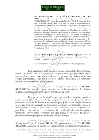 4
“O PRESIDENTE DA REPÚBLICA FEDERATIVA DO
BRASIL, ouvido o Conselho de Segurança Nacional, e
CONSIDERANDO que a Revolução Brasileira de 31 de março de 1964
teve, conforme decorre dos Atos com os quais se institucionalizou,
fundamentos e propósitos que visavam a dar ao País um regime que,
atendendo às exigências de um sistema jurídico e político, assegurasse
autêntica ordem democrática, baseada na liberdade, no respeito à
dignidade da pessoa humana, no combate à subversão e às ideologias
contrárias às tradições de nosso povo, na luta contra a corrupção,
buscando, deste modo, "os. meios indispensáveis à obra de reconstrução
econômica, financeira, política e moral do Brasil, de maneira a poder
enfrentar, de modo direito e imediato, os graves e urgentes problemas
de que depende a restauração da ordem interna e do prestígio
internacional da nossa pátria" (Preâmbulo do Ato Institucional nº 1, de
9 de abril de 1964);
(…)
Art. 10 - Fica suspensa a garantia de habeas corpus, nos casos de
crimes políticos, contra a segurança nacional, a ordem econômica e
social e a economia popular”.
(Ato Institucional nº. 5, de 13 de dezembro de 1968) (negritamos)
Hoje, vivemos o mais longo período de estabilidade democrática da
história de nosso País. No entanto, há forças sociais que pretendem impor
interrupções e retrocessos a esse permanente processo de sedimentação dos
valores democráticos. Para tanto, basta os direitos individuais, tão duramente
conquistados, não tenham eficácia prática.
Na última semana, um ato deflagrado pela d. AUTORIDADE
RECLAMADA simboliza uma tentativa de violar o sistema de direitos
fundamentais inaugurado com o pacto constituinte de 1988.
Há tempos, os Advogados, que desempenham função essencial à
justiça (cf. art. 133, da Constituição Federal), têm alertado nossos Tribunais sobre a
sistemática violação de direitos fundamentais pelo Juiz Federal Sergio Fernando
Moro, tais como: i) realização de conduções coercitivas sem intimação prévia; ii)
deslocamento de presos para longe de seus familiares, visando à fragilização
psicológica e emocional do encarcerado; iii) banalização do uso das prisões
temporária e preventivas, decretadas em larga escala; iv) obtenção de delações
premiadas sempre após prisões cautelares de longa duração.
A principal e mais gritante dessas violações é o desrespeito ao princípio
do juiz natural (art. 5º, inciso LIII, da CF), porquanto a d. AUTORIDADE
RECLAMADA insiste em manter sob sua jurisdição procedimentos investigatórios
Impressopor:014.500.837-14Rcl23357
Em:22/03/2016-23:06:34
 