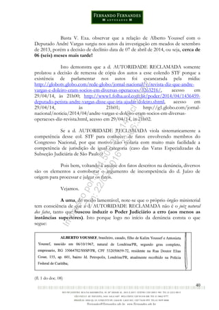 40
Basta V. Exa. observar que a relação de Alberto Youssef com o
Deputado André Vargas surgiu nos autos da investigação em meados de setembro
de 2013, porém a decisão de declínio data de 07 de abril de 2014, ou seja, cerca de
06 (seis) meses mais tarde!
Isto demonstra que a d. AUTORIDADE RECLAMADA somente
prolatou a decisão de remessa de cópia dos autos a esse colendo STF porque a
existência de parlamentar nos autos foi escancarada pela mídia:
http://globotv.globo.com/rede-globo/jornal-nacional/v/revista-diz-que-andre-
vargas-e-doleiro-eram-socios-em-diversas-operacoes/3263216/, acesso em
29/04/14, às 21h00; http://www1.folha.uol.com.br/poder/2014/04/1436459-
deputado-petista-andre-vargas-disse-que-iria-ajudar-doleiro.shtml, acesso em
29/04/14, às 21h01; http://g1.globo.com/jornal-
nacional/noticia/2014/04/andre-vargas-e-doleiro-eram-socios-em-diversas-
operacoes-diz-revista.html, acesso em 29/04/14, às 21h02.
Se a d. AUTORIDADE RECLAMADA viola sistematicamente a
competência desse col. STF para conhecer de fatos envolvendo membros do
Congresso Nacional, por que motivo não violaria com muito mais facilidade a
competência de jurisdição de igual categoria (caso das Varas Especializadas da
Subseção Judiciária de São Paulo)?
Pois bem, voltando à analise dos fatos descritos na denúncia, diversos
são os elementos a corroborar o argumento de incompetência do d. Juízo de
origem para processar e julgar os fatos.
Vejamos.
A uma, de modo lamentável, note-se que o próprio órgão ministerial
tem consciência de que a d. AUTORIDADE RECLAMADA não é o juiz natural
dos fatos, tanto que buscou induzir o Poder Judiciário a erro (aos menos as
instâncias superiores). Isto porque logo no início da denúncia consta o que
segue:
(fl. 1 do doc. 08)
Impressopor:014.500.837-14Rcl23357
Em:22/03/2016-23:06:34
 