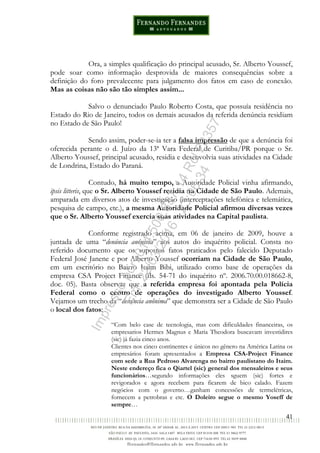 41
Ora, a simples qualificação do principal acusado, Sr. Alberto Youssef,
pode soar como informação desprovida de maiores consequências sobre a
definição do foro prevalecente para julgamento dos fatos em caso de conexão.
Mas as coisas não são tão simples assim...
Salvo o denunciado Paulo Roberto Costa, que possuía residência no
Estado do Rio de Janeiro, todos os demais acusados da referida denúncia residiam
no Estado de São Paulo!
Sendo assim, poder-se-ia ter a falsa impressão de que a denúncia foi
oferecida perante o d. Juízo da 13ª Vara Federal de Curitiba/PR porque o Sr.
Alberto Youssef, principal acusado, residia e desenvolvia suas atividades na Cidade
de Londrina, Estado do Paraná.
Contudo, há muito tempo, a Autoridade Policial vinha afirmando,
ipsis litteris, que o Sr. Alberto Youssef residia na Cidade de São Paulo. Ademais,
amparada em diversos atos de investigação (interceptações telefônica e telemática,
pesquisa de campo, etc.), a mesma Autoridade Policial afirmou diversas vezes
que o Sr. Alberto Youssef exercia suas atividades na Capital paulista.
Conforme registrado acima, em 06 de janeiro de 2009, houve a
juntada de uma “denúncia anônima” aos autos do inquérito policial. Consta no
referido documento que os supostos fatos praticados pelo falecido Deputado
Federal José Janene e por Alberto Youssef ocorriam na Cidade de São Paulo,
em um escritório no Bairro Itaim Bibi, utilizado como base de operações da
empresa CSA Project Finance (fls. 54-71 do inquérito nº. 2006.70.00.018662-8,
doc. 05). Basta observar que a referida empresa foi apontada pela Polícia
Federal como o centro de operações do investigado Alberto Youssef.
Vejamos um trecho da “denúncia anônima” que demonstra ser a Cidade de São Paulo
o local dos fatos:
“Com belo case de tecnologia, mas com dificuldades financeiras, os
empresarios Hermes Magnus e Maria Theodora buscavam investidires
(sic) já fazia cinco anos.
Clientes nos cinco continentes e únicos no gênero na América Latina os
empresários foram apresentados a Empresa CSA-Project Finance
com sede a Rua Pedroso Alvarenga no bairro paulistano do Itaim.
Neste endereço fica o Qiartel (sic) general dos mensaleiros e seus
funcionários…segundo informações eles sguem (sic) fortes e
revigorados e agora recebem para ficarem de bico calado. Fazem
negócios com o governo…ganham concessões de termelétricas,
fornecem a petrobras e etc. O Doleiro segue o mesmo Yoseff de
sempre…
Impressopor:014.500.837-14Rcl23357
Em:22/03/2016-23:06:34
 