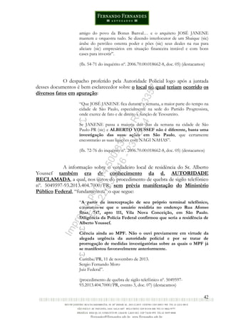 42
amigo do povo da Bonus Banval… e o arquiteto JOSÉ JANENE
mantem e orquestra tudo. Se dizendo interlocutor de um Shaique (sic)
árabe do petróleo ostenta poder e pões (sic) seus deales na rua para
aliciare (sic) empresários em situação financeira instável e com bons
cases para investir”.
(fls. 54-71 do inquérito nº. 2006.70.00.018662-8, doc. 05) (destacamos)
O despacho proferido pela Autoridade Policial logo após a juntada
desses documentos é bem esclarecedor sobre o local no qual teriam ocorrido os
diversos fatos em apuração:
“Que JOSÉ JANENE fica durante a semana, a maior parte do tempo na
cidade de São Paulo, especialmente na sede do Partido Progressista,
onde exerce de fato e de direito a função de Tesoureiro.
(…)
Se JANENE passa a maioria dos dias da semana na cidade de São
Paulo-PR (sic) e ALBERTO YOUSSEF não é diferente, basta uma
investigação das suas ações em São Paulo, que certamente
encontrarão as suas ligações com NAGI NAHAS”.
(fls. 72-76 do inquérito nº. 2006.70.00.018662-8, doc. 05) (destacamos)
A informação sobre o verdadeiro local de residência do Sr. Alberto
Youssef também era de conhecimento da d. AUTORIDADE
RECLAMADA, a qual, nos autos do procedimento de quebra de sigilo telefônico
nº. 5049597-93.2013.404.7000/PR, sem prévia manifestação do Ministério
Público Federal, “fundamentou” o que segue:
“A partir da interceptação de seu próprio terminal telefônico,
constatou-se que o usuário residiria no endereço Rua Afonso
Braz, 747, apto 111, Vila Nova Conceição, em São Paulo.
Diligência da Polícia Federal confirmou que seria a residência de
Alberto Youssef.
(...)
Ciência ainda ao MPF. Não o ouvi previamente em virtude da
alegada urgência da autoridade policial e por se tratar de
prorrogação de medidas investigatórias sobre as quais o MPF já
se manifestou favoravelmente anteriormente.
(...)
Curitiba/PR, 11 de novembro de 2013.
Sergio Fernando Moro
Juiz Federal”.
(procedimento de quebra de sigilo telefônico nº. 5049597-
93.2013.404.7000/PR, evento 3, doc. 07) (destacamos)
Impressopor:014.500.837-14Rcl23357
Em:22/03/2016-23:06:34
 