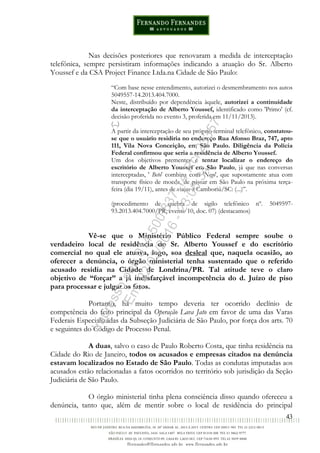 43
Nas decisões posteriores que renovaram a medida de interceptação
telefônica, sempre persistiram informações indicando a atuação do Sr. Alberto
Youssef e da CSA Project Finance Ltda.na Cidade de São Paulo:
“Com base nesse entendimento, autorizei o desmembramento nos autos
5049557-14.2013.404.7000.
Neste, distribuído por dependência àquele, autorizei a continuidade
da interceptação de Alberto Youssef, identificado como 'Primo' (cf.
decisão proferida no evento 3, proferida em 11/11/2013).
(...)
A partir da interceptação de seu próprio terminal telefônico, constatou-
se que o usuário residiria no endereço Rua Afonso Braz, 747, apto
111, Vila Nova Conceição, em São Paulo. Diligência da Polícia
Federal confirmou que seria a residência de Alberto Youssef.
Um dos objetivos prementes é tentar localizar o endereço do
escritório de Alberto Youssef em São Paulo, já que nas conversas
interceptadas, ' Beto' combina com 'Nego', que supostamente atua com
transporte físico de moeda, de passar em São Paulo na próxima terça-
feira (dia 19/11), antes de viajar a Camboriú/SC: (...)”.
(procedimento de quebra de sigilo telefônico nº. 5049597-
93.2013.404.7000/PR, evento 10, doc. 07) (destacamos)
Vê-se que o Ministério Público Federal sempre soube o
verdadeiro local de residência do Sr. Alberto Youssef e do escritório
comercial no qual ele atuava, logo, soa desleal que, naquela ocasião, ao
oferecer a denúncia, o órgão ministerial tenha sustentado que o referido
acusado residia na Cidade de Londrina/PR. Tal atitude teve o claro
objetivo de “forçar” a já indisfarçável incompetência do d. Juízo de piso
para processar e julgar os fatos.
Portanto, há muito tempo deveria ter ocorrido declínio de
competência do feito principal da Operação Lava Jato em favor de uma das Varas
Federais Especializadas da Subseção Judiciária de São Paulo, por força dos arts. 70
e seguintes do Código de Processo Penal.
A duas, salvo o caso de Paulo Roberto Costa, que tinha residência na
Cidade do Rio de Janeiro, todos os acusados e empresas citados na denúncia
estavam localizados no Estado de São Paulo. Todas as condutas imputadas aos
acusados estão relacionadas a fatos ocorridos no território sob jurisdição da Seção
Judiciária de São Paulo.
O órgão ministerial tinha plena consciência disso quando ofereceu a
denúncia, tanto que, além de mentir sobre o local de residência do principal
Impressopor:014.500.837-14Rcl23357
Em:22/03/2016-23:06:34
 