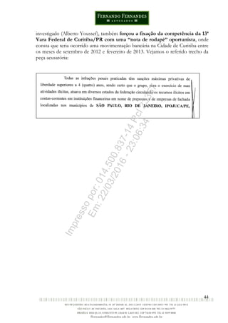 44
investigado (Alberto Youssef), também forçou a fixação da competência da 13ª
Vara Federal de Curitiba/PR com uma “nota de rodapé” oportunista, onde
consta que teria ocorrido uma movimentação bancária na Cidade de Curitiba entre
os meses de setembro de 2012 e fevereiro de 2013. Vejamos o referido trecho da
peça acusatória:
Impressopor:014.500.837-14Rcl23357
Em:22/03/2016-23:06:34
 
