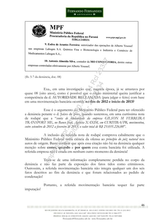 46
(fls. 5-7 da denúncia, doc. 08)
Exa., em uma investigação que, naquela época, já se arrastava por
quase 08 (oito anos), como é possível que o órgão ministerial queira justificar a
competência da d. AUTORIDADE RECLAMADA (para julgar o feito) com base
em uma movimentação bancária ocorrida no fim de 2012 e início de 2013?
Esse é o argumento do Ministério Público Federal para ter oferecido
a denúncia perante o d. Juízo de piso, quando sustentou, em uma curtíssima nota
de rodapé que a “conta de titularidade da empresa GILSON M FERREIRA
TRANSPORT ME, no Banco Itaú, Agência XAXIM, em CURITIBA/PR, movimentou,
entre setembro de 2012 a fevereiro de 2013, o valor total de R$ 23.035.226,00”.
A inclusão da referida nota de rodapé comprova cabalmente que o
Ministério Público Federal tinha ciência da ofensa ao princípio do juiz natural nos
autos de origem. Basta verificar que após essa citação não há na denúncia qualquer
menção sobre como, quando e por quem essa conta bancária foi utilizada. A
referida empresa não é citada em nenhum outro momento da denúncia!
Trata-se de uma informação completamente perdida no corpo da
denúncia e não faz parte da exposição dos fatos tidos como criminosos.
Outrossim, a referida movimentação bancária não integra qualquer um dos seis
fatos descritos ao fim da denúncia e que foram relacionados ao pedido de
condenação!
Portanto, a referida movimentação bancária sequer faz parte
imputação!
Impressopor:014.500.837-14Rcl23357
Em:22/03/2016-23:06:34
 