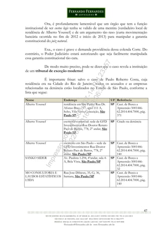 47
Ora, é profundamente lamentável que um órgão que tem a função
institucional de ser custus legis tenha se valido de uma mentira (verdadeiro local de
residência de Alberto Youssef) e de um argumento tão raso (curta movimentação
bancária ocorrida no fim de 2012 e início de 2013) para manipular a garantia
constitucional do juiz natural.
Exa., o caso é grave e demanda providência dessa colenda Corte. Do
contrário, o Poder Judiciário estará autorizando que seja facilmente manipulada
essa garantia constitucional tão cara.
De modo muito preciso, pode-se dizer que o caso revela a instituição
de um tribunal de exceção moderno!
É importante frisar: salvo o caso de Paulo Roberto Costa, cuja
residência era na Cidade do Rio de Janeiro, todos os acusados e as empresas
relacionadas na denúncia estão localizados no Estado de São Paulo, conforme a
lista que segue:
Nome Endereço UF Referência
Alberto Youssef residência em São Paulo: Rua Dr.
Afonso Braz, 747, apto 111 A,
Soho, Vila Nova Conceição, São
Paulo SP
SP Caut. de Busca a
Apreensão 5001446-
62.2014.404.7000, pág.
371
Alberto Youssef escritório comercial: sede da GFD
Investimentos Rua Doutor Renato
Paes de Barros, 778, 2° andar, São
Paulo SP
SP Citado na denúncia
Alberto Youssef escritório em São Paulo – sede da
GFD Investimentos Rua Doutor
Renato Paes de Barros, 778, 2°
andar, São Paulo/SP
SP Caut. de Busca a
Apreensão 5001446-
62.2014.404.7000, pág.
140
SANKO SIDER Av. Paulista 1.294, 4ºandar, sala 4-
A, Bela Vista, São Paulo/SP
SP Caut. de Busca a
Apreensão 5001446-
62.2014.404.7000, pág.
32
MO CONSULTORIA E
LAUDOS ESTATÍSTICOS
LTDA
Rua Jose Dibieux, 35, Cj. 36,
Santana, São Paulo/SP
SP Caut. de Busca a
Apreensão 5001446-
62.2014.404.7000, pág.
140
Impressopor:014.500.837-14Rcl23357
Em:22/03/2016-23:06:34
 