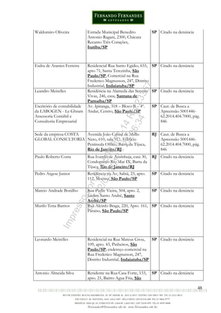 48
Waldomiro Oliveira Estrada Municipal Benedito
Antonio Ragani, 2300, Chácara
Recanto Três Corações,
Itatiba/SP
SP Citado na denúncia
Esdra de Arantes Ferreira Residencial Rua Santo Egidio, 655,
apto 71, Santa Terezinha, São
Paulo/SP; Comercial na Rua
Frederico Magnusson, 247, Distrito
Industrial, Indaiatuba/SP
SP Citado na denúncia
Leandro Meirelles Residência na Alameda das Sempre
Vivas, 246, casa, Santana de
Parnaíba/SP
SP Citado na denúncia
Escritório de contabilidade
da LABOGEN - Le Ghram
Assessoria Contábil e
Consultoria Empresarial
Av. Ipiranga, 318 – Bloco B – 4º.
Andar, Centro, São Paulo/SP
SP Caut. de Busca a
Apreensão 5001446-
62.2014.404.7000, pág.
846
Sede da empresa COSTA
GLOBAL CONSULTORIA
Avenida João Cabral de Mello
Neto, 610, sala 913, Edifício
Península Office, Barra da Tijuca,
Rio de Janeiro/RJ
RJ Caut. de Busca a
Apreensão 5001446-
62.2014.404.7000, pág.
846
Paulo Roberto Costa Rua Ivando de Azambuja, casa 30,
Condomínio Rio Mar IX, Barra da
Tijuca, Rio de Janeiro/RJ
RJ Citado na denúncia
Pedro Argese Junior Residência na Av, Sabiá, 23, apto.
112, Moema, São Paulo/SP
SP Citado na denúncia
Marcio Andrade Bonilho Rua Padre Vieira, 504, apto. 2,
Jardim Santo André, Santo
André/SP
SP Citado na denúncia
Murilo Tena Barrios Rua Alcinfo Braga, 220, Apto. 161,
Paraiso, São Paulo/SP
SP Citado na denúncia
Leonardo Meirelles Residencial na Rua Mateus Grou,
109, apto. 43, Pinheiros, São
Paulo/SP; endereço comercial na
Rua Frederico Magnusson, 247,
Distrito Industrial, Indaiatuba/SP
SP Citado na denúncia
Antonio Almeida Silva Residente na Rua Casa Forte, 133,
apto. 21, Bairro Agua Fria, São
SP Citado na denúncia
Impressopor:014.500.837-14Rcl23357
Em:22/03/2016-23:06:34
 