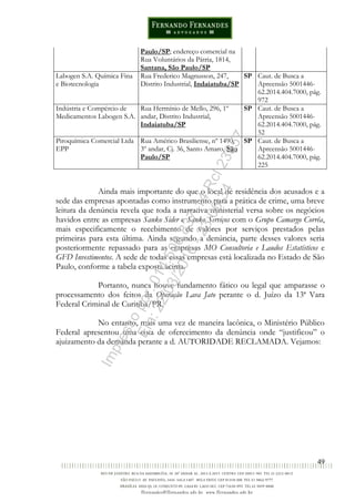 49
Paulo/SP; endereço comercial na
Rua Voluntários da Pátria, 1814,
Santana, São Paulo/SP
Labogen S.A. Química Fina
e Biotecnologia
Rua Frederico Magnusson, 247,
Distrito Industrial, Indaiatuba/SP
SP Caut. de Busca a
Apreensão 5001446-
62.2014.404.7000, pág.
972
Indústria e Compércio de
Medicamentos Labogen S.A.
Rua Hermínio de Mello, 296, 1º
andar, Distrito Industrial,
Indaiatuba/SP
SP Caut. de Busca a
Apreensão 5001446-
62.2014.404.7000, pág.
52
Piroquímica Comercial Ltda
EPP
Rua Américo Brasiliense, nº 1490,
3º andar, Cj. 36, Santo Amaro, São
Paulo/SP
SP Caut. de Busca a
Apreensão 5001446-
62.2014.404.7000, pág.
225
Ainda mais importante do que o local de residência dos acusados e a
sede das empresas apontadas como instrumento para a prática de crime, uma breve
leitura da denúncia revela que toda a narrativa ministerial versa sobre os negócios
havidos entre as empresas Sanko Sider e Sanko Serviços com o Grupo Camargo Corrêa,
mais especificamente o recebimento de valores por serviços prestados pelas
primeiras para esta última. Ainda segundo a denúncia, parte desses valores seria
posteriormente repassado para as empresas MO Consultoria e Laudos Estatísticos e
GFD Investimentos. A sede de todas essas empresas está localizada no Estado de São
Paulo, conforme a tabela exposta acima.
Portanto, nunca houve fundamento fático ou legal que amparasse o
processamento dos feitos da Operação Lava Jato perante o d. Juízo da 13ª Vara
Federal Criminal de Curitiba/PR.
No entanto, mais uma vez de maneira lacônica, o Ministério Público
Federal apresentou uma cota de oferecimento da denúncia onde “justificou” o
ajuizamento da demanda perante a d. AUTORIDADE RECLAMADA. Vejamos:
Impressopor:014.500.837-14Rcl23357
Em:22/03/2016-23:06:34
 