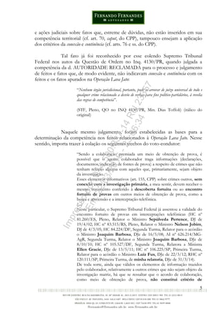 5
e ações judiciais sobre fatos que, estreme de dúvidas, não estão inseridos em sua
competência territorial (cf. art. 70, caput, do CPP), tampouco ensejam a aplicação
dos critérios da conexão e continência (cf. arts. 76 e ss. do CPP).
Tal fato já foi reconhecido por esse colendo Supremo Tribunal
Federal nos autos da Questão de Ordem no Inq. 4130/PR, quando julgada a
competência da d. AUTORIDADE RECLAMADA para o processo e julgamento
de feitos e fatos que, de modo evidente, não indicavam conexão e continência com os
feitos e os fatos apurados na Operação Lava Jato:
“Nenhum órgão jurisdicional, portanto, pode se arvorar de juízo universal de todo e
qualquer crime relacionado a desvio de verbas para fins político-partidários, à revelia
das regras de competência”.
(STF, Pleno, QO no INQ 4130/PR, Min. Dias Toffoli) (itálico do
original)
Naquele mesmo julgamento, foram estabelecidas as bases para a
determinação da competência nos feitos relacionados à Operação Lava Jato. Nesse
sentido, importa trazer à colação os seguintes trechos do voto-condutor:
“Sendo a colaboração premiada um meio de obtenção de prova, é
possível que o agente colaborador traga informações (declarações,
documentos, indicação de fontes de prova) a respeito de crimes que não
tenham relação alguma com aqueles que, primariamente, sejam objeto
da investigação.
Esses elementos informativos (art. 155, CPP) sobre crimes outros, sem
conexão com a investigação primária, a meu sentir, devem receber o
mesmo tratamento conferido à descoberta fortuita ou ao encontro
fortuito de provas em outros meios de obtenção de prova, como a
busca e apreensão e a interceptação telefônica.
(...)
Neste particular, o Supremo Tribunal Federal já assentou a validade do
encontro fortuito de provas em interceptações telefônicas (HC nº
81.260/ES, Pleno, Relator o Ministro Sepúlveda Pertence, DJ de
19/4/02; HC nº 83.515/RS, Pleno, Relator o Ministro Nelson Jobim,
DJ de 4/3/05; HC 84.224/DF, Segunda Turma, Relator para o acórdão
o Ministro Joaquim Barbosa, DJe de 16/5/08; AI nº 626.214/MG-
AgR, Segunda Turma, Relator o Ministro Joaquim Barbosa, DJe de
8/10/10; HC nº 105.527/DF, Segunda Turma, Relatora a Ministra
Ellen Gracie, DJe de 13/5/11; HC nº 106.225/SP, Primeira Turma,
Relator para o acórdão o Ministro Luiz Fux, DJe de 22/3/12; RHC nº
120.111/SP, Primeira Turma, de minha relatoria, DJe de 31/3/14).
De toda sorte, ainda que válidos os elementos de informação trazidos
pelo colaborador, relativamente a outros crimes que não sejam objeto da
investigação matriz, há que se ressaltar que o acordo de colaboração,
como meio de obtenção de prova, não constitui critério de
Impressopor:014.500.837-14Rcl23357
Em:22/03/2016-23:06:34
 