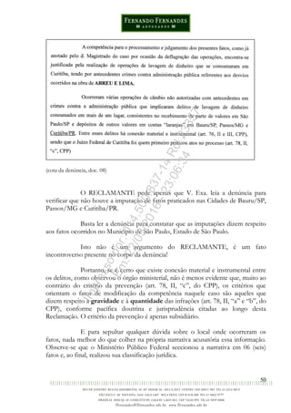 50
(cota da denúncia, doc. 08)
O RECLAMANTE pede apenas que V. Exa. leia a denúncia para
verificar que não houve a imputação de fatos praticados nas Cidades de Bauru/SP,
Passos/MG e Curitiba/PR.
Basta ler a denúncia para constatar que as imputações dizem respeito
aos fatos ocorridos no Município de São Paulo, Estado de São Paulo.
Isto não é um argumento do RECLAMANTE, é um fato
incontroverso presente no corpo da denúncia!
Portanto, se é certo que existe conexão material e instrumental entre
os delitos, como observou o órgão ministerial, não é menos evidente que, muito ao
contrário do critério da prevenção (art. 78, II, “c”, do CPP), os critérios que
orientam o fator de modificação da competência naquele caso são aqueles que
dizem respeito à gravidade e à quantidade das infrações (art. 78, II, “a” e “b”, do
CPP), conforme pacífica doutrina e jurisprudência citadas ao longo desta
Reclamação. O critério da prevenção é apenas subsidiário.
E para sepultar qualquer dúvida sobre o local onde ocorreram os
fatos, nada melhor do que colher na própria narrativa acusatória essa informação.
Observe-se que o Ministério Público Federal seccionou a narrativa em 06 (seis)
fatos e, ao final, realizou sua classificação jurídica.
Impressopor:014.500.837-14Rcl23357
Em:22/03/2016-23:06:34
 
