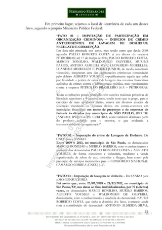 51
Em primeiro lugar, vejamos o local de ocorrência de cada um desses
fatos, segundo o próprio Ministério Público Federal:
“FATO 01 – IMPUTAÇÃO DE PARTICIPAÇÃO EM
ORGANIZAÇÃO CRIMINOSA – INDÍCIOS DE CRIMES
ANTECEDENTES DE LAVAGEM DE DINHEIRO:
PECULATO E CORRUPÇÃO.
Em data não precisada nos autos, mas sendo certo que desde 2008
(quando PAULO ROBERTO COSTA já era diretor da empresa
PETROBRAS) até 17 de março de 2014, PAULO ROBERTO COSTA,
MARCIO BONILHO, WALDOMIRO OLIVEIRA, MURILO
BARIOS, ANTOIO ALMEIDA SIVA, LEONARDO MEIRELLES,
LEANDRO MEIRELLES E PEDRO JUNIOR, de modo consciente
voluntário, integraram uma das organizações criminosas comandadas
pelo doleiro ALBERTO YOUSSEF, especificamente aquela que tinha
por finalidade a prática de crimes de lavagem dos recursos financeiros
auferidos de crimes contra a administração pública, mais precisamente
contra a empresa PETRÓLEO BRASILEIRO S/A – PETROBRAS.
(...)
Todas as infrações penais praticadas têm sanções máximas privativas de
liberdade superiores a 4 (quatro) anos, sendo certo que o grupo, para o
exercício de suas atividades ilícitas, atuava em diversos estados da
federação circulando os recursos ilícitos em contas-correntes em
instituições financeiras em nome de prepostos e de empresas de
fachada localizadas nos municípios de SÃO PAULO, RIO DE
JANEIRO, IPOJUCA/PE, CURITIBA, como também destinava parte
do produto auferido para o exterior, o que evidencia a
transnacionalidade da organização”.
“FATO 02 – Imputação do crime de Lavagem de Dinheiro. Da
CNCC para a SANKO.
Entre 2009 e 2013, no município de São Paulo, os denunciados
MARCIO BONILHO e MURILO BARRIOS, com o conhecimento e
anuência dos denunciados PAULO ROBERTO COSTA e ALBERTO
YOUSSEF, de forma consciente e voluntária, mediante a venda
superfaturada de tubos de aço, conexões e flanges, bem como pela
prestação de serviços inexistentes para o CONSÓRCIO NACIONAL
CAMARGO CORREA (CNCC) (...)”.
“FATO 03 – Imputação de lavagem de dinheiro – Da SANKO para
a MO CONSULTORIA
Foi assim que, entre 23/07/2009 e 21/12/2012, no município de
São Paulo/SP, nas datas ao final individualizadas, por 70 (setenta)
vezes, os denunciados MARCO BONILHO, MURILO BARRIOS,
ALBERTO YOUSSEF e WALDOMIRO DE OLIVEIRA,
dolosamente, com o conhecimento e anuência do denunciado PAULO
ROBERTO COSTA, que tinha o domínio dos fatos, contando ainda
com a contribuição do denunciado ANTONIO ALMEIDA SILVA,
Impressopor:014.500.837-14Rcl23357
Em:22/03/2016-23:06:34
 
