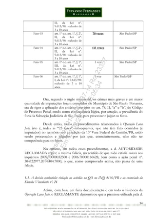 54
II, da Lei nº.
9.613/98: reclusão de
3 a 10 anos
Fato 03 art. 1º c.c. art. 1º, § 2º,
II, da Lei nº.
9.613/98: reclusão de
3 a 10 anos
70 vezes São Paulo/SP
Fato 04 art. 1º c.c. art. 1º, § 2º,
II, da Lei nº.
9.613/98: reclusão de
3 a 10 anos
413 vezes São Paulo/SP
Fato 05 art. 1º c.c. art. 1º, § 1º,
III, da Lei nº.
9.613/98: reclusão de
3 a 10 anos
1 vez São Paulo/SP
Fato 06 art. 1º c.c. art. 1º, § 1º,
I, da Lei nº. 9.613/98:
reclusão de 3 a 10
anos
1 vez São Paulo/SP
Ora, segundo o órgão ministerial, os crimes mais graves e em maior
quantidade de imputações foram cometidos no Município de São Paulo. Portanto,
era de rigor a aplicação dos critérios previstos no art. 78, II, “a” e “b”, do Código
de Processo Penal, tendo como consequência lógica, por atração, a prevalência do
foro da Subseção Judiciária de São Paulo para processar e julgar os fatos.
Desde então, todos os procedimentos relacionados à Operação Lava
Jato, isto é, todas as “23 fases” subsequentes, que não têm fato ocorridos (e
imputados) no território sob jurisdição da 13ª Vara Federal de Curitiba/PR, estão
sendo processados e julgados por juiz que, conscientemente, sabe não ter
competência para os feitos.
No entanto, em todos esses procedimentos, a d. AUTORIDADE
RECLAMADA repete a mesma falácia, no sentido de que tudo estaria conexo aos
inquéritos 2009.70000032500 e 2006.70000186628, bem como a ação penal nº.
504722977.2014.404.7000, o que, como comprovado acima, não passa de uma
falácia.
1.3. A decisão combatida: violação ao acórdão na QO no INQ 4130/PR e ao enunciado da
Súmula Vinculante nº. 24
Acima, com base em farta documentação e em todo o histórico da
Operação Lava Jato, o RECLAMANTE demonstrou que a premissa utilizada pela d.
Impressopor:014.500.837-14Rcl23357
Em:22/03/2016-23:06:34
 