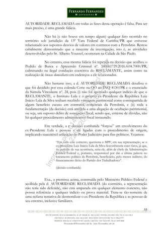 55
AUTORIDADE RECLAMADA em todas as fases dessa operação é falsa. Para ser
mais preciso, é uma grande falácia.
Não há (e não houve em tempo algum) qualquer fato ocorrido no
território sob jurisdição da 13ª Vara Federal de Curitiba/PR que estivesse
relacionado aos supostos desvios de valores em contratos com a Petrobrás. Restou
cabalmente demonstrado que a nascente da investigação, isto é, as atividades
desenvolvidas pelo Sr. Alberto Youssef, ocorreram na Cidade de São Paulo.
No entanto, essa mesma falácia foi repetida na decisão que acolheu o
Pedido de Busca e Apreensão Criminal nº. 500661729.2016.4.04.7000/PR,
culminando na ilegal condução coercitiva do RECLAMANTE, assim como na
realização de buscas domiciliares em endereços a ele relacionados.
Não bastasse isso, a d. AUTORIDADE RECLAMADA desafiou o
que foi decidido por essa colenda Corte na QO no INQ 4130/PR e o enunciado
da Súmula Vinculante nº. 24, pois (i) não foi apontado qualquer indício de que o
RECLAMANTE, o Instituto Lula e o próprio ex-Presidente da República Luiz
Inácio Lula da Silva tenham recebido vantagem patrimonial como contrapartida de
algum benefício escuso em contratos comerciais da Petrobrás, e (ii) toda a
fundamentação (da decisão) está atrelada a uma alegação de ocultação patrimonial,
ou seja, um suposto delito de sonegação fiscal, sendo que, estreme de dúvidas, não
há qualquer procedimento administrativo fiscal instaurado.
Em verdade, a r. decisão combatida “forçou” um envolvimento do
ex-Presidente Lula e pessoas a ele ligadas com o procedimento de origem,
implicando inaceitável utilização do Poder Judiciário para fins políticos. Vejamos:
“Em todo esse contexto, questiona o MPF, em sua representação, se o
ex-presidente Luiz Inácio Lula da Silva desconheceria esses fatos, já que,
no período de sua ocorrência, seria ele, além de chefe da Administração
Pública Federal e, portanto, responsável por dar a última palavra no
loteamento político da Petrobrás, beneficiário, pelo menos indireto, do
financiamento ilícito do Partido dos Trabalhadores”.
(decisão combatida)
Exa., a premissa acima, construída pelo Ministério Público Federal e
acolhida pela d. AUTORIDADE RECLAMADA (do contrário, a representação
não teria sido deferida), não está amparada em qualquer elemento concreto, não
possui referência a qualquer indício ou prova material. Trata-se tão-somente de
uma nefasta tentativa de desmoralizar o ex-Presidente da República e as pessoas de
seu entorno, inclusive familiares.
Impressopor:014.500.837-14Rcl23357
Em:22/03/2016-23:06:34
 