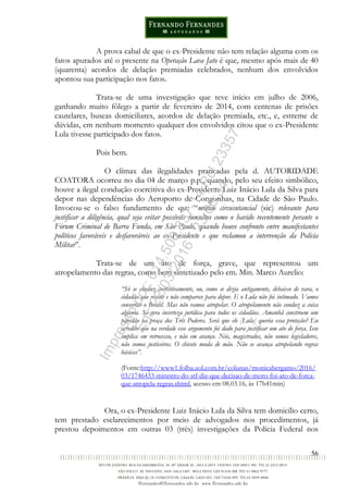 56
A prova cabal de que o ex-Presidente não tem relação alguma com os
fatos apurados até o presente na Operação Lava Jato é que, mesmo após mais de 40
(quarenta) acordos de delação premiadas celebrados, nenhum dos envolvidos
apontou sua participação nos fatos.
Trata-se de uma investigação que teve início em julho de 2006,
ganhando muito fôlego a partir de fevereiro de 2014, com centenas de prisões
cautelares, buscas domiciliares, acordos de delação premiada, etc., e, estreme de
dúvidas, em nenhum momento qualquer dos envolvidos citou que o ex-Presidente
Lula tivesse participado dos fatos.
Pois bem.
O clímax das ilegalidades praticadas pela d. AUTORIDADE
COATORA ocorreu no dia 04 de março p.p., quando, pelo seu efeito simbólico,
houve a ilegal condução coercitiva do ex-Presidente Luiz Inácio Lula da Silva para
depor nas dependências do Aeroporto de Congonhas, na Cidade de São Paulo.
Invocou-se o falso fundamento de que “motivo circusntancial (sic) relevante para
justificar a diligência, qual seja evitar possíveis tumultos como o havido recentemente perante o
Fórum Criminal de Barra Funda, em São Paulo, quando houve confronto entre manifestantes
políticos favoráveis e desfavoráreis ao ex-Presidente e que reclamou a intervenção da Polícia
Militar”.
Trata-se de um ato de força, grave, que representou um
atropelamento das regras, como bem sintetizado pelo em. Min. Marco Aurelio:
“Só se conduz coercitivamente, ou, como se dizia antigamente, debaixo de vara, o
cidadão que resiste e não comparece para depor. E o Lula não foi intimado. Vamos
consertar o Brasil. Mas não vamos atropelar. O atropelamento não conduz a coisa
alguma. Só gera incerteza jurídica para todos os cidadãos. Amanhã constroem um
paredão na praça dos Três Poderes. Será que ele [Lula] queria essa proteção? Eu
acredito que na verdade esse argumento foi dado para justificar um ato de força. Isso
implica em retrocesso, e não em avanço. Nós, magistrados, não somos legisladores,
não somos justiceiros. O chicote muda de mão. Não se avança atropelando regras
básicas”.
(Fonte:http://www1.folha.uol.com.br/colunas/monicabergamo/2016/
03/1746433-ministro-do-stf-diz-que-decisao-de-moro-foi-ato-de-forca-
que-atropela-regras.shtml, acesso em 08.03.16, às 17h41min)
Ora, o ex-Presidente Luiz Inácio Lula da Silva tem domicílio certo,
tem prestado esclarecimentos por meio de advogados nos procedimentos, já
prestou depoimentos em outras 03 (três) investigações da Polícia Federal nos
Impressopor:014.500.837-14Rcl23357
Em:22/03/2016-23:06:34
 