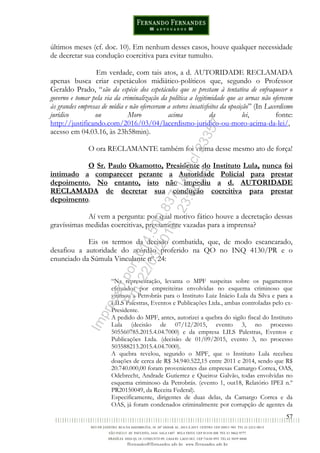 57
últimos meses (cf. doc. 10). Em nenhum desses casos, houve qualquer necessidade
de decretar sua condução coercitiva para evitar tumulto.
Em verdade, com tais atos, a d. AUTORIDADE RECLAMADA
apenas busca criar espetáculos midiático-políticos que, segundo o Professor
Geraldo Prado, “são da espécie dos espetáculos que se prestam à tentativa de enfraquecer o
governo e tomar pela via da criminalização da política a legitimidade que as urnas não oferecem
às grandes empresas de mídia e não ofereceram a setores insatisfeitos da oposição” (In Lacerdismo
jurídico ou Moro acima da lei, fonte:
http://justificando.com/2016/03/04/lacerdismo-juridico-ou-moro-acima-da-lei/,
acesso em 04.03.16, às 23h58min).
O ora RECLAMANTE também foi vítima desse mesmo ato de força!
O Sr. Paulo Okamotto, Presidente do Instituto Lula, nunca foi
intimado a comparecer perante a Autoridade Policial para prestar
depoimento. No entanto, isto não impediu a d. AUTORIDADE
RECLAMADA de decretar sua condução coercitiva para prestar
depoimento.
Aí vem a pergunta: por qual motivo fático houve a decretação dessas
gravíssimas medidas coercitivas, previamente vazadas para a imprensa?
Eis os termos da decisão combatida, que, de modo escancarado,
desafiou a autoridade do acórdão proferido na QO no INQ 4130/PR e o
enunciado da Súmula Vinculante nº. 24:
“Na representação, levanta o MPF suspeitas sobre os pagamentos
efetuados por empreiteiras envolvidas no esquema criminoso que
vitimou a Petrobrás para o Instituto Luiz Inácio Lula da Silva e para a
LILS Palestras, Eventos e Publicações Ltda., ambas controladas pelo ex-
Presidente.
A pedido do MPF, antes, autorizei a quebra do sigilo fiscal do Instituto
Lula (decisão de 07/12/2015, evento 3, no processo
505560785.2015.4.04.7000) e da empresa LILS Palestras, Eventos e
Publicações Ltda. (decisão de 01/09/2015, evento 3, no processo
503588213.2015.4.04.7000).
A quebra revelou, segundo o MPF, que o Instituto Lula recebeu
doações de cerca de R$ 34.940.522,15 entre 2011 e 2014, sendo que R$
20.740.000,00 foram provenientes das empresas Camargo Correa, OAS,
Odebrecht, Andrade Gutierrez e Queiroz Galvão, todas envolvidas no
esquema criminoso da Petrobrás. (evento 1, out18, Relatório IPEI n.º
PR20150049, da Receita Federal).
Especificamente, dirigentes de duas delas, da Camargo Correa e da
OAS, já foram condenados criminalmente por corrupção de agentes da
Impressopor:014.500.837-14Rcl23357
Em:22/03/2016-23:06:34
 