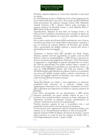 58
Petrobrás, enquanto dirigentes de outras duas respondem à ação penal
em trâmite.
Já a LILS Palestras, Eventos e Publicações Ltda. recebeu pagamentos de
cerca de R$ 21.080.216,67 entre 2011 e 2014, sendo que R$ 9.920.898,56
foram provenientes das empresas Camargo Correa, OAS, Odebrecht,
Andrade Gutierrez, UTC e Queiroz Galvão, todas envolvidas no
esquema criminoso da Petrobrás (evento 1, out39, Relatório IPEI n.º
PR20150032, da Receita Federal).
Especificamente, dirigentes de duas delas, da Camargo Correa e da
OAS, já foram condenados criminalmente por corrupção de agentes da
Petrobrás, enquanto dirigentes de outras duas respondem à ação penal
em trâmite.
Não se pode concluir pela ilicitude dessas transferências, mas é forçoso
reconhecer que tratam-se de valores vultosos para doações e palestras, o
que, no contexto do esquema criminoso da Petrobrás, gera dúvidas
sobre a generosidade das aludidas empresas e autoriza pelo menos o
aprofundamento das investigações.
(...)
Atualmente, o Instituto Lula seria presidido por Paulo Tarcíso
Okamato, também sócio do ex-presidente no quadro social da LILS
Palestras. Ainda em sua representação, o MPF informa a apreensão de
diversos documentos nas empreiteiras Odebrecht e OAS relativamente
ao pagamento ao ex-presidente de palestras principalmente no exterior
(fls. 2430 da representação). Em análise sumária, chama a atenção, os
elevados valores pagos ao ex-presidente por suas palestras, como, v.g.,
cerca de USD 200.000,00 líquidos pela OAS por palestra e R$
449.580,84 líquidos pela Odebrech por palestra. Embora o ex-presidente
seja pessoa de elevado prestígio político, inclusive internacional, no
contexto do esquema criminoso da Petrobrás, esses valores, assim tão
expressivos, não deixam de chamar a atenção.
(…)
Apesar das suspeitas em relação a esses pagamentos, os elementos
probatórios mais relevantes até o momento colhidos estão
aparentemente relacionados com o recebimento subreptícios de favores
pelo ex-presidente das empreiteiras envolvidas no esquema criminoso da
Petrobrás.
Com efeito, prosseguindo em sua representação, o MPF aponta
elementos probatórios que geram fundada suspeita de que o ex-
presidente teria recebido benefícios materiais, de forma subreptícia, de
empreiteiras envolvidas na Operação Lavajato, especificamente em
reformas e benfeitorias de imóveis de sua propriedade.
Também presentes suspeitas de que o ex-presidente seria o real
proprietário de dois imóveis em nome de pessoas interpostas.
Um dos imóveis seria o apartamento 164a, do Condomínio Solares, com
endereço na Av. General Monteiro de Barros, nº 638, no Guarujá/SP.
Segundo matrícula 104.801 do Registro de Imóveis de Guarujá, o imóvel
ainda encontra-se no nome de uma das empresas do Grupo OAS, a
OAS Empreendimentos (evento 1, arquivo out68).
(...)
Impressopor:014.500.837-14Rcl23357
Em:22/03/2016-23:06:34
 