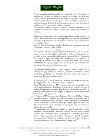 60
A aparente ocultação e dissimulação de patrimônio pelo ex-Presidente, o
apartamento e o sítio, as reformas e aquisições de bens e serviços, em
valores vultosos, por empreiteiras envolvidas no esquema criminoso da
Petrobrás, necessitam ser investigadas a fundo. Também o último fato,
o armazenamento de bens do ex-Presidente, com os custos expressivos
arcados pela OAS, necessitam melhor apuração.
Em princípio, podem os fatos configurar crimes de corrupção e de
lavagem de dinheiro no contexto do esquema criminoso que vitimou a
Petrobrás.
(...)
Talvez o aprofundamento das investigações possa melhor esclarecer a
relação do ex-presidente com as empreiteiras e os motivos da aparente
ocultação de patrimônio e dos benefícios custeados pelas empreiteiras
em relação aos dois
imóveis, além de confirmar ou não a licitude dos pagamentos por elas
efetuadas ao Instituto Lula e à LILS.
(...)
Paulo Tarciso Okamoto, Presidente atual do Instituto Lula. As razões
acima expostas já são suficientes a justificar as buscas. Elas devem se
estender às empresas de cujo quadro social participa, OKA2 Consultoria
em Gestão Empresarial Ltda. ME, CNPJ 04.924.014/000152, e
Guadelupe Comércio de Roupas e Acessórios Ltda. ME, CNPJ
09.514.821/000110, esta última considerando apenas a possibilidade de
que guarde documentos relevantes no local.
(...)
Os mandados terão por objeto a coleta de provas relativa à prática pelos
investigados dos crimes de corrupção, lavagem de dinheiro, evasão
fraudulenta de dividas e de falsidade, além dos crimes antecedentes à
lavagem de dinheiro, especificamente:
(...)
4. Pleiteou o MPF a prisão temporária de Paulo Tarciso Okamoto, José
de Filippi Júnior e Paulo Roberto Valente Gordilho.
Apesar do requerimento do MPF, entendo que mais apropriado nessa
fase o aprofundamento da colheita dos elementos probatórios, sem a
imposição da prisão temporária. Não obstante, entendo que se justifica a
condução coercitiva dos indicados para que prestem esclarecimentos nas
mesmas datas das apreensões.
5. Pleiteou o MPF, com a concordância do Ministério Público Federal,
autorização para a condução coercitiva de alguns investigados para a
tomada de seu depoimento. Medida da espécie não implica cerceamento
real da liberdade de locomoção, visto que dirigida apenas a tomada de
depoimento. Mesmo com a condução coercitiva, mantém-se o direito ao
silêncio dos investigados.
A medida deve ser tomada em relação a Elcio Pereira Vieira, vulgo
Maradona, caseiro do sítio, Alexandre Antônio da Silva, Luiz Antônio
Pazine e Paulo Marcelino Melo Coelho, pessoas autorizadas por Paulo
Tarciso Okamoto, a retirar da Granero os bens do ex-Presidente, e João
Henrique Worn, taxista de confiança de José de Filippi Júnior, e
encarregado por este de receber valores em espécie na UTC.
Impressopor:014.500.837-14Rcl23357
Em:22/03/2016-23:06:34
 