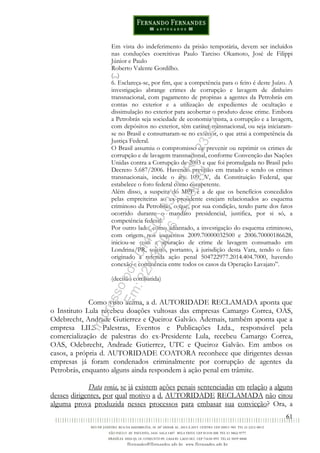 61
Em vista do indeferimento da prisão temporária, devem ser incluídos
nas conduções coercitivas Paulo Tarciso Okamoto, José de Filippi
Júnior e Paulo
Roberto Valente Gordilho.
(...)
6. Esclareça-se, por fim, que a competência para o feito é deste Juízo. A
investigação abrange crimes de corrupção e lavagem de dinheiro
transnacional, com pagamento de propinas a agentes da Petrobrás em
contas no exterior e a utilização de expedientes de ocultação e
dissimulação no exterior para acobertar o produto desse crime. Embora
a Petrobrás seja sociedade de economia mista, a corrupção e a lavagem,
com depósitos no exterior, têm caráter transnacional, ou seja iniciaram-
se no Brasil e consumaram-se no exterior, o que atrai a competência da
Justiça Federal.
O Brasil assumiu o compromisso de prevenir ou reprimir os crimes de
corrupção e de lavagem transnacional, conforme Convenção das Nações
Unidas contra a Corrupção de 2003 e que foi promulgada no Brasil pelo
Decreto 5.687/2006. Havendo previsão em tratado e sendo os crimes
transnacionais, incide o art. 109, V, da Constituição Federal, que
estabelece o foro federal como competente.
Além disso, a suspeita do MPF é a de que os benefícios concedidos
pelas empreiteiras ao ex-presidente estejam relacionados ao esquema
criminoso da Petrobrás, o que, por sua condição, tendo parte dos fatos
ocorrido durante o mandato presidencial, justifica, por si só, a
competência federal.
Por outro lado, como adiantado, a investigação do esquema criminoso,
com origem nos inquéritos 2009.70000032500 e 2006.70000186628,
iniciou-se com a apuração de crime de lavagem consumado em
Londrina/PR, sujeito, portanto, à jurisdição desta Vara, tendo o fato
originado a referida ação penal 504722977.2014.404.7000, havendo
conexão e continência entre todos os casos da Operação Lavajato”.
(decisão combatida)
Como visto acima, a d. AUTORIDADE RECLAMADA aponta que
o Instituto Lula recebeu doações vultosas das empresas Camargo Correa, OAS,
Odebrecht, Andrade Gutierrez e Queiroz Galvão. Ademais, também aponta que a
empresa LILS Palestras, Eventos e Publicações Ltda., responsável pela
comercialização de palestras do ex-Presidente Lula, recebeu Camargo Correa,
OAS, Odebrecht, Andrade Gutierrez, UTC e Queiroz Galvão. Em ambos os
casos, a própria d. AUTORIDADE COATORA reconhece que dirigentes dessas
empresas já foram condenados criminalmente por corrupção de agentes da
Petrobrás, enquanto alguns ainda respondem à ação penal em trâmite.
Data venia, se já existem ações penais sentenciadas em relação a alguns
desses dirigentes, por qual motivo a d. AUTORIDADE RECLAMADA não citou
alguma prova produzida nesses processos para embasar sua convicção? Ora, a
Impressopor:014.500.837-14Rcl23357
Em:22/03/2016-23:06:34
 