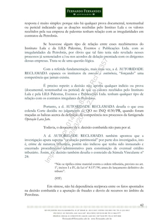 62
resposta é muito simples: porque não há qualquer prova documental, testemunhal
ou pericial indicando que as doações recebidas pelo Instituo Lula e os valores
recebidos pela sua empresa de palestras tenham relação com as irregularidades em
contratos da Petrobrás.
Se houvesse algum tipo de relação entre esses recebimentos do
Instituto Lula e da LILS Palestras, Eventos e Publicações Ltda. com as
irregularidades da Petrobrás, por óbvio que tal fato teria sido revelado nesses
processos já sentenciados e/ou nos acordos de delação premiada com os dirigentes
dessas empresas. Trata-se de uma questão lógica.
Com a referida fundamentação, mais uma vez, a d. AUTORIDADE
RECLAMADA espanca os institutos da conexão e continência, “forçando” uma
competência que jamais existiu.
É preciso repetir: a decisão não aponta qualquer indício ou prova
(documental, testemunhal ou pericial) de que os valores recebidos pelo Instituto
Lula e pela LILS Palestras, Eventos e Publicações Ltda. tenham qualquer tipo de
relação com os contratos irregulares da Petrobras.
Portanto, a d. AUTORIDADE RECLAMADA desafia o que essa
colenda Corte decidiu no julgamento da QO no INQ 4130/PR, quando foram
traçadas as balizas acerca da definição da competência nos processos da famigerada
Operação Lava Jato.
Todavia, o desacerto da r. decisão combatida não para por aí.
A d. AUTORIDADE RECLAMADA também apontou que a
investigação apura suposta “ocultação patrimonial” por parte dos investigados, isto
é, crime de natureza tributária, porém não indicou que tenha sido instaurado e
encerrado procedimento administrativo para constituição de eventual crédito
tributário. Assim, a r. decisão também desafia o conteúdo da Súmula Vinculante nº
24:
“Não se tipifica crime material contra a ordem tributária, previsto no art.
1º, incisos I a IV, da Lei nº 8.137/90, antes do lançamento definitivo do
tributo”.
(STF)
Em síntese, não há dependência recíproca entre os fatos apontados
na decisão combatida e a apuração de fraudes e desvio de recursos no âmbito da
Petrobras.
Impressopor:014.500.837-14Rcl23357
Em:22/03/2016-23:06:34
 