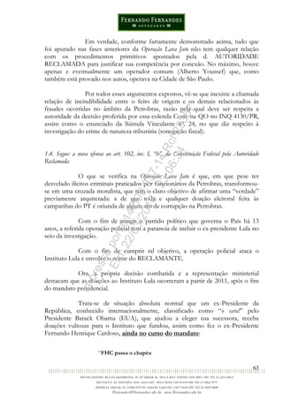 63
Em verdade, conforme fartamente demonstrado acima, tudo que
foi apurado nas fases anteriores da Operação Lava Jato não tem qualquer relação
com os procedimentos primitivos apontados pela d. AUTORIDADE
RECLAMADA para justificar sua competência por conexão. No máximo, houve
apenas e eventualmente um operador comum (Alberto Youssef) que, como
também está provado nos autos, operava na Cidade de São Paulo.
Por todos esses argumentos expostos, vê-se que inexiste a chamada
relação de incindibilidade entre o feito de origem e os demais relacionados às
fraudes ocorridas no âmbito da Petrobras, razão pela qual deve ser respeita a
autoridade da decisão proferida por essa colenda Corte na QO no INQ 4130/PR,
assim como o enunciado da Súmula Vinculante nº. 24, no que diz respeito à
investigação do crime de natureza tributária (sonegação fiscal).
1.4. Segue: a nova ofensa ao art. 102, inc. I, “b”, da Constituição Federal pela Autoridade
Reclamada
O que se verifica na Operação Lava Jato é que, em que pese ter
desvelado ilícitos criminais praticados por funcionários da Petrobras, transformou-
se em uma cruzada moralista, que tem o claro objetivo de afirmar uma “verdade”
previamente arquitetada: a de que toda e qualquer doação eleitoral feita às
campanhas do PT é oriunda de algum ato de corrupção na Petrobras.
Com o fim de atingir o partido político que governa o País há 13
anos, a referida operação policial tem a paranoia de incluir o ex-presidente Lula no
seio da investigação.
Com o fito de cumprir tal objetivo, a operação policial ataca o
Instituto Lula e envolve o nome do RECLAMANTE.
Ora, a própria decisão combatida e a representação ministerial
destacam que as doações ao Instituto Lula ocorreram a partir de 2011, após o fim
do mandato presidencial.
Trata-se de situação absoluta normal que um ex-Presidente da
República, conhecido internacionalmente, classificado como “o cara!” pelo
Presidente Barack Obama (EUA), que ajudou a eleger sua sucessora, receba
doações vultosas para o Instituto que fundou, assim como fez o ex-Presidente
Fernando Henrique Cardoso, ainda no curso do mandato:
“FHC passa o chapéu
Impressopor:014.500.837-14Rcl23357
Em:22/03/2016-23:06:34
 