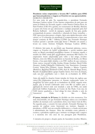 64
Presidente reúne empresários e levanta R$ 7 milhões para ONG
que bancará palestras e viagens ao Exterior em sua aposentadoria
GERSON CAMAROTTI
Foi uma noite de gala. Na segunda-feira, o presidente Fernando
Henrique Cardoso reuniu 12 dos maiores empresários do país para um
jantar no Palácio da Alvorada, regado a vinho francês Château Pavie, de
Saint Émilion (US$ 150 a garrafa, nos restaurantes de Brasília). Durante
as quase três horas em que saborearam o cardápio preparado pela chef
Roberta Sudbrack - ravióli de aspargos, seguido de foie gras, perdiz
acompanhada de penne e alcachofra e rabanada de frutas vermelhas -,
FHC aproveitou para passar o chapéu. Após uma rápida discussão sobre
valores, os 12 comensais do presidente se comprometeram a fazer uma
doação conjunta de R$ 7 milhões à ONG que Fernando Henrique
Cardoso passará a presidir assim que deixar o Planalto em janeiro e
levará seu nome: Instituto Fernando Henrique Cardoso (IFHC).
O dinheiro fará parte de um fundo que financiará palestras, cursos,
viagens ao Exterior do futuro ex-presidente e servirá também para
trazer ao Brasil convidados estrangeiros ilustres. O instituto seguirá o
modelo da ONG criada pelo ex-presidente americano Bill Clinton. Os
empresários foram selecionados pelo velho e leal amigo, Jovelino
Mineiro, sócio dos filhos do presidente na fazenda de Buritis, em Minas
Gerais, e boa parte deles termina a era FHC melhor do que começou.
Entre outros, estavam lá Jorge Gerdau (Grupo Gerdau), David Feffer
(Suzano), Emílio Odebrecht (Odebrecht), Luiz Nascimento (Camargo
Corrêa), Pedro Piva (Klabin), Lázaro Brandão e Márcio Cypriano
(Bradesco), Benjamin Steinbruch (CSN), Kati de Almeida Braga (Icatu),
Ricardo do Espírito Santo (grupo Espírito Santo). Em troca da doação,
cada um dos convidados terá o título de co-fundador do IFHC.
Antes do jantar, as doações foram tratadas de forma tão sigilosa que
vários dos empresários presentes só ficaram conhecendo todos os
integrantes do seleto grupo de co-fundadores do IFHC naquela noite.
Juntos, eles já haviam colaborado antes com R$ 1,2 milhão para a
aquisição do imóvel onde será instalada a sede da ONG, um andar
inteiro do Edifício Esplanada, no Centro de São Paulo. Com área de
1.600 metros quadrados, o local abriga há cinco décadas a sede do
Automóvel Clube de São Paulo.
O jantar, iniciado às 20 horas, foi dividido em dois momentos. Um
mais descontraído, em que Fernando Henrique relatou aos convidados
detalhes da transição com o presidente eleito, Luiz Inácio Lula da Silva.
Na segunda parte, o assunto foi mais privado. Fernando Henrique fez
questão de explicar como funcionará seu instituto. Segundo o
presidente, o IFHC terá um conselho deliberativo e o fundo servirá para
a administração das finanças. Além das atividades como palestras e
eventos, o presidente explicou que o instituto vai abrigar todo o arquivo
e a memória dos oito anos de sua passagem pela Presidência.
A iniciativa de propor a doação partiu do fazendeiro Jovelino Mineiro.
Impressopor:014.500.837-14Rcl23357
Em:22/03/2016-23:06:34
 