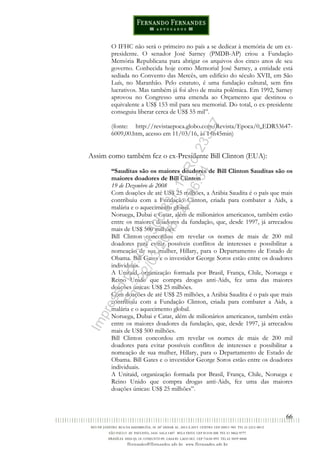 66
O IFHC não será o primeiro no país a se dedicar à memória de um ex-
presidente. O senador José Sarney (PMDB-AP) criou a Fundação
Memória Republicana para abrigar os arquivos dos cinco anos de seu
governo. Conhecida hoje como Memorial José Sarney, a entidade está
sediada no Convento das Mercês, um edifício do século XVII, em São
Luís, no Maranhão. Pelo estatuto, é uma fundação cultural, sem fins
lucrativos. Mas também já foi alvo de muita polêmica. Em 1992, Sarney
aprovou no Congresso uma emenda ao Orçamento que destinou o
equivalente a US$ 153 mil para seu memorial. Do total, o ex-presidente
conseguiu liberar cerca de US$ 55 mil”.
(fonte: http://revistaepoca.globo.com/Revista/Epoca/0,,EDR53647-
6009,00.htm, acesso em 11/03/16, às 14h45min)
Assim como também fez o ex-Presidente Bill Clinton (EUA):
“Sauditas são os maiores doadores de Bill Clinton Sauditas são os
maiores doadores de Bill Clinton
19 de Dezembro de 2008
Com doações de até US$ 25 milhões, a Arábia Saudita é o país que mais
contribuiu com a Fundação Clinton, criada para combater a Aids, a
malária e o aquecimento global.
Noruega, Dubai e Catar, além de milionários americanos, também estão
entre os maiores doadores da fundação, que, desde 1997, já arrecadou
mais de US$ 500 milhões.
Bill Clinton concordou em revelar os nomes de mais de 200 mil
doadores para evitar possíveis conflitos de interesses e possibilitar a
nomeação de sua mulher, Hillary, para o Departamento de Estado de
Obama. Bill Gates e o investidor George Soros estão entre os doadores
individuais.
A Unitaid, organização formada por Brasil, França, Chile, Noruega e
Reino Unido que compra drogas anti-Aids, fez uma das maiores
doações únicas: US$ 25 milhões.
Com doações de até US$ 25 milhões, a Arábia Saudita é o país que mais
contribuiu com a Fundação Clinton, criada para combater a Aids, a
malária e o aquecimento global.
Noruega, Dubai e Catar, além de milionários americanos, também estão
entre os maiores doadores da fundação, que, desde 1997, já arrecadou
mais de US$ 500 milhões.
Bill Clinton concordou em revelar os nomes de mais de 200 mil
doadores para evitar possíveis conflitos de interesses e possibilitar a
nomeação de sua mulher, Hillary, para o Departamento de Estado de
Obama. Bill Gates e o investidor George Soros estão entre os doadores
individuais.
A Unitaid, organização formada por Brasil, França, Chile, Noruega e
Reino Unido que compra drogas anti-Aids, fez uma das maiores
doações únicas: US$ 25 milhões”.
Impressopor:014.500.837-14Rcl23357
Em:22/03/2016-23:06:34
 