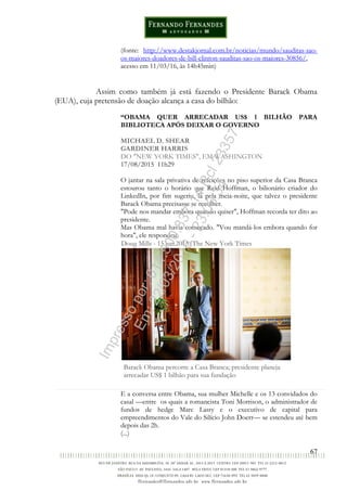 67
(fonte: http://www.destakjornal.com.br/noticias/mundo/sauditas-sao-
os-maiores-doadores-de-bill-clinton-sauditas-sao-os-maiores-30856/,
acesso em 11/03/16, às 14h45min)
Assim como também já está fazendo o Presidente Barack Obama
(EUA), cuja pretensão de doação alcança a casa do bilhão:
“OBAMA QUER ARRECADAR US$ 1 BILHÃO PARA
BIBLIOTECA APÓS DEIXAR O GOVERNO
MICHAEL D. SHEAR
GARDINER HARRIS
DO "NEW YORK TIMES", EM WASHINGTON
17/08/2015 11h29
O jantar na sala privativa de refeições no piso superior da Casa Branca
estourou tanto o horário que Reid Hoffman, o bilionário criador do
LinkedIn, por fim sugeriu, lá pela meia-noite, que talvez o presidente
Barack Obama precisasse se recolher.
"Pode nos mandar embora quando quiser", Hoffman recorda ter dito ao
presidente.
Mas Obama mal havia começado. "Vou mandá-los embora quando for
hora", ele respondeu.
Doug Mills - 15.jun.2015/The New York Times
Barack Obama percorre a Casa Branca; presidente planeja
arrecadar US$ 1 bilhão para sua fundação
E a conversa entre Obama, sua mulher Michelle e os 13 convidados do
casal —entre os quais a romancista Toni Morrison, o administrador de
fundos de hedge Marc Lasry e o executivo de capital para
empreendimentos do Vale do Silício John Doerr— se estendeu até bem
depois das 2h.
(...)
Impressopor:014.500.837-14Rcl23357
Em:22/03/2016-23:06:34
 