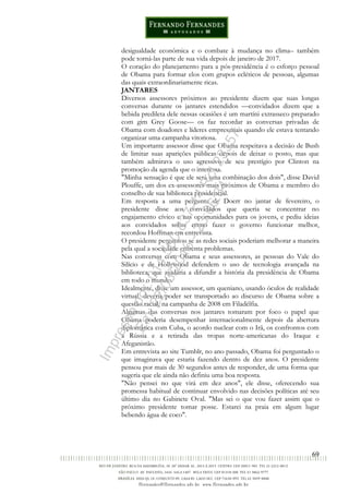 69
desigualdade econômica e o combate à mudança no clima– também
pode torná-las parte de sua vida depois de janeiro de 2017.
O coração do planejamento para a pós-presidência é o esforço pessoal
de Obama para formar elos com grupos ecléticos de pessoas, algumas
das quais extraordinariamente ricas.
JANTARES
Diversos assessores próximos ao presidente dizem que suas longas
conversas durante os jantares estendidos —convidados dizem que a
bebida predileta dele nessas ocasiões é um martíni extrasseco preparado
com gim Grey Goose— os faz recordar as conversas privadas de
Obama com doadores e líderes empresariais quando ele estava tentando
organizar uma campanha vitoriosa.
Um importante assessor disse que Obama respeitava a decisão de Bush
de limitar suas aparições públicas depois de deixar o posto, mas que
também admirava o uso agressivo de seu prestígio por Clinton na
promoção da agenda que o interessa.
"Minha sensação é que ele será uma combinação dos dois", disse David
Plouffe, um dos ex-assessores mais próximos de Obama e membro do
conselho de sua biblioteca presidencial.
Em resposta a uma pergunta de Doerr no jantar de fevereiro, o
presidente disse aos convidados que queria se concentrar no
engajamento cívico e nas oportunidades para os jovens, e pediu ideias
aos convidados sobre como fazer o governo funcionar melhor,
recordou Hoffman em entrevista.
O presidente perguntou se as redes sociais poderiam melhorar a maneira
pela qual a sociedade enfrenta problemas.
Nas conversas com Obama e seus assessores, as pessoas do Vale do
Silício e de Hollywood defendem o uso de tecnologia avançada na
biblioteca, que ajudaria a difundir a história da presidência de Obama
em todo o mundo.
Idealmente, disse um assessor, um queniano, usando óculos de realidade
virtual, deveria poder ser transportado ao discurso de Obama sobre a
questão racial, na campanha de 2008 em Filadélfia.
Algumas das conversas nos jantares tomaram por foco o papel que
Obama poderia desempenhar internacionalmente depois da abertura
diplomática com Cuba, o acordo nuclear com o Irã, os confrontos com
a Rússia e a retirada das tropas norte-americanas do Iraque e
Afeganistão.
Em entrevista ao site Tumblr, no ano passado, Obama foi perguntado o
que imaginava que estaria fazendo dentro de dez anos. O presidente
pensou por mais de 30 segundos antes de responder, de uma forma que
sugeria que ele ainda não definiu uma boa resposta.
"Não pensei no que virá em dez anos", ele disse, oferecendo sua
promessa habitual de continuar envolvido nas decisões políticas até seu
último dia no Gabinete Oval. "Mas sei o que vou fazer assim que o
próximo presidente tomar posse. Estarei na praia em algum lugar
bebendo água de coco".
Impressopor:014.500.837-14Rcl23357
Em:22/03/2016-23:06:34
 