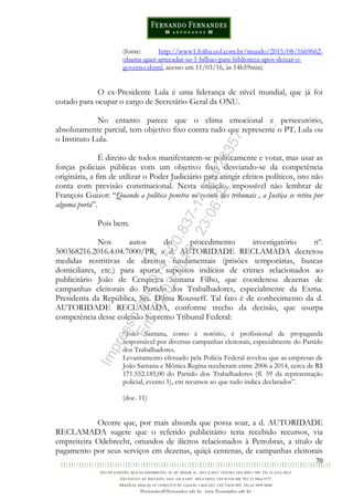 70
(fonte: http://www1.folha.uol.com.br/mundo/2015/08/1669662-
obama-quer-arrecadar-us-1-bilhao-para-biblioteca-apos-deixar-o-
governo.shtml, acesso em 11/03/16, às 14h59min)
O ex-Presidente Lula é uma liderança de nível mundial, que já foi
cotado para ocupar o cargo de Secretário-Geral da ONU.
No entanto parece que o clima emocional e persecutório,
absolutamente parcial, tem objetivo fixo contra tudo que represente o PT, Lula ou
o Instituto Lula.
É direito de todos manifestarem-se politicamente e votar, mas usar as
forças policiais públicas com um objetivo fixo, desviando-se da competência
originária, a fim de utilizar o Poder Judiciário para atingir efeitos políticos, isto não
conta com previsão constitucional. Nesta situação, impossível não lembrar de
François Guizot: “Quando a política penetra no recinto dos tribunais , a Justiça se retira por
alguma porta”.
Pois bem.
Nos autos do procedimento investigatório nº.
500368216.2016.4.04.7000/PR, a d. AUTORIDADE RECLAMADA decretou
medidas restritivas de direitos fundamentais (prisões temporárias, buscas
domiciliares, etc.) para apurar supostos indícios de crimes relacionados ao
publicitário João de Cerqueira Santana Filho, que coordenou dezenas de
campanhas eleitorais do Partido dos Trabalhadores, especialmente da Exma.
Presidenta da República, Sra. Dilma Rousseff. Tal fato é de conhecimento da d.
AUTORIDADE RECLAMADA, conforme trecho da decisão, que usurpa
competência desse colendo Supremo Tribunal Federal:
“João Santana, como é notório, é profissional de propaganda
responsável por diversas campanhas eleitorais, especialmente do Partido
dos Trabalhadores.
Levantamento efetuado pela Polícia Federal revelou que as empresas de
João Santana e Mônica Regina receberam entre 2006 a 2014, cerca de R$
171.552.185,00 do Partido dos Trabalhadores (fl. 59 da representação
policial, evento 1), em recursos ao que tudo indica declarados”.
(doc. 11)
Ocorre que, por mais absurda que possa soar, a d. AUTORIDADE
RECLAMADA sugere que o referido publicitário teria recebido recursos, via
empreiteira Odebrecht, oriundos de ilícitos relacionados à Petrobras, a título de
pagamento por seus serviços em dezenas, quiçá centenas, de campanhas eleitorais
Impressopor:014.500.837-14Rcl23357
Em:22/03/2016-23:06:34
 