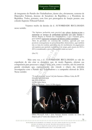 71
de integrantes do Partido dos Trabalhadores, dentre eles, obviamente, centenas de
Deputados Federais, dezenas de Senadores da República e a Presidenta da
República. Todos, portanto, com foro por prerrogativa de função perante esse
colendo Supremo Tribunal Federal.
Vejamos trecho da decisão da d. AUTORIDADE RECLAMADA
nesse sentido:
“Na hipótese probatória mais provável tais valores destinar-se-iam a
remunerar os serviços de publicidade prestados por João Santana e
Mônica Regina ao Partido dos Trabalhadores, o que é bastante grave,
pois também representa corrupção do sistema político partidário.
Além da gravidade em concreto das condutas, agravada por suas
possíveis consequências no processo político democrático, aqui também
não se trata de conduta episódica, mas do recebimento de pagamentos
sub-reptícios por período considerável de tempo, pelo menos de 2012 a
2013, considerando a prova documental vinda aos autos”.
(doc.11)
Mais uma vez, a d. AUTORIDADE RECLAMADA se vale do
expediente de não citar os elementos que, de modo flagrante, afastam sua
competência para processar e julgar o feito, pois, como é notório, não há jornal de
grande circulação que, expressamente, não vincule o objeto das referidas
investigações com o Partido dos Trabalhadores e a campanha eleitoral de 2014.
Nesse sentido:
“E-mails mostram 'acesso' de João Santana a Dilma e Lula, diz PF
FELIPE BÄCHTOLD
DE SÃO PAULO
22/02/2016 19h14
Roberto Stuckert - 5.nov.10/Divulgação
Dilma Rousseff, Lula e João Santana durante reunião no início da
disputa pelo 2º turno das eleições de 2010
Impressopor:014.500.837-14Rcl23357
Em:22/03/2016-23:06:34
 