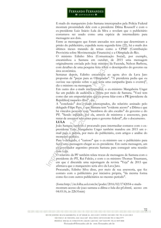 72
E-mails do marqueteiro João Santana interceptados pela Polícia Federal
mostram proximidade dele com a presidente Dilma Rousseff e com o
ex-presidente Luiz Inácio Lula da Silva e revelam que o publicitário
costumava ser usado como uma espécie de intermediário para
mensagens aos dois.
Entre as mensagens que foram anexadas nos autos que determinam a
prisão do publicitário, expedida nesta segunda-feira (22), há e-mails dos
últimos meses tratando de temas como a CPMF (Contribuição
Provisória sobre Movimentação Financeira) e a Olimpíada do Rio.
O ministro Edinho Silva (Comunicação Social), por exemplo,
encaminhou a Santana em outubro de 2015 uma mensagem
originalmente enviada pelo hoje ministro da Fazenda, Nelson Barbosa,
com detalhes de uma pesquisa feita sobre o desempenho do governo na
área econômica.
Semanas depois, Edinho encaminha ao agora alvo da Lava Jato
propostas de "peças para as Olimpíadas". "A presidenta pediu que eu
ouvisse sua opinião sobre o que seria uma campanha [para o evento]",
diz o ministro na mensagem.
Em outro dos e-mails interceptados, o ex-ministro Mangabeira Unger
faz um pedido de audiência a Dilma por meio de Santana. "Você tem
como dar um empurrão para que eu possa falar com a PR [presidente da
República] naqueles dias?", diz.
A "conclusão" dos e-mails interceptados, diz relatório assinado pelo
delegado Filipe Pace, é que Santana tem "evidente acesso" a Dilma e que
há vínculos pessoais com "membros do alto escalão" do governo e do
PT. "Sendo indicado por ela, através de ministros e assessores, para
tratar de assuntos relevantes para o governo federal", diz o documento.
LULA
João Santana também é procurado para intermediar contatos com o ex-
presidente Lula. Mangabeira Unger também mandou em 2015 um e-
mail para o petista, por meio do publicitário, com artigos e análise do
momento político.
Para o delegado, é "curioso" que o ex-ministro use o publicitário para
fazer uma mensagem chegar ao ex-presidente. Em outra mensagem, um
ex-governador argentino procura Santana para conseguir uma reunião
com Lula.
O relatório da PF também relata trocas de mensagens de Santana com o
presidente do PT, Rui Falcão, e com o ex-ministro Thomas Traumann,
em que é discutida uma reportagem da revista "Veja" de 2015 que
afirmava que o marqueteiro seria alvo da Lava Jato.
Procurado, Edinho Silva disse, por meio de sua assessoria, que fez
contato com o publicitário por iniciativa própria, "da mesma forma
como fez com outros publicitários no mesmo período".
(fonte:http://m.folha.uol.com.br/poder/2016/02/1742054-e-mails-
mostram-acesso-de-joao-santana-a-dilma-e-lula-diz-pf.shtml, acesso em
04.03.16, às 22h31min)
Impressopor:014.500.837-14Rcl23357
Em:22/03/2016-23:06:34
 