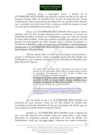 73
Conforme atesta a reportagem acima, a decisão da d.
AUTORIDADE RECLAMADA que decretou a prisão cautelar do Sr. João de
Cerqueira Santana Filho foi instruída com “E-mails do marqueteiro João Santana
interceptados pela Polícia Federal mostram proximidade dele com a presidente Dilma Rousseff e
com o ex-presidente Luiz Inácio Lula da Silva e revelam que o publicitário costumava ser usado
como uma espécie de intermediário para mensagens aos dois”.
Ora, se a d. AUTORIDADE RECLAMADA afirmou que os valores
recebidos pelo Sr. João Santana destinar-se-iam a remunerar os serviços de
publicidade prestados ao Partido dos Trabalhadores e que isto “representa corrupção
do sistema político partidário”, sendo que, conforme noticiado pela imprensa, isto está
baseado em interceptação de e-mails trocados entre o referido investigado e a
Presidência da República, então, de modo grave, contundente e documentalmente
comprovado, a d. AUTORIDADE RECLAMADA está usurpando a competência
desse Supremo Tribunal Federal.
Ademais, desde então, os meios de comunicação social passaram a
associar o recebimento desses valores à campanha promovida pelo Partido dos
Trabalhadores e que culminou na eleição da Exma. Presidenta da República, Sra.
Dilma Rousseff. Vejamos:
“Ao pedir nesta sexta-feira (26) a prorrogação da prisão de João
Santana, 63, e de sua mulher, Mônica Moura, a polícia Federal suspeita
de pagamentos ao marqueteiro no valor de R$ 4 milhões pela
empreiteira Odebrecht em território brasileiro.
Os depósitos em Reais teriam ocorridos entre 24 de outubro e 7 de
novembro de 2014, no mesmo período, Santana trabalhou para a
campanha presidencial de Dilma Rousseff (PT), o relatório da PF,
porém, não faz vínculos com o período eleitoral”.
(fonte:http://www1.folha.uol.com.br/poder/2016/02/1743698-
odebrecht-teria-pago-r-4-mi-a-joao-santana-no-brasil-em-periodo-
eleitoral.shtml, acesso em 04.03.16, às 22h31min) (sublinhamos)
Não há dúvida de que a d. AUTORIDADE RECLAMADA está
mantendo em curso perante o Juízo da 13ª Vara Federal de Curitiba uma
investigação envolvendo detentores de foro por prerrogativa de função que, no
caso, compete ao colendo Supremo Tribunal Federal.
Quando a d. AUTORIDADE RECLAMADA suscita a hipótese de
que o Sr. João Santana teria recebido valores de modo ilícito, o que estaria
relacionado às campanhas eleitorais promovidas em favor do Partido dos
Trabalhadores, sendo que, de modo cabal, a imprensa tem vazado documentos
Impressopor:014.500.837-14Rcl23357
Em:22/03/2016-23:06:34
 