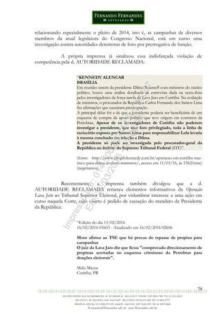 74
relacionando especialmente o pleito de 2014, isto é, as campanhas de diversos
membros da atual legislatura do Congresso Nacional, está em curso uma
investigação contra autoridades detentoras de foro por prerrogativa de função.
A própria imprensa já sinalizou essa indisfarçada violação de
competência pela d. AUTORIDADE RECLAMADA:
“KENNEDY ALENCAR
BRASÍLIA
Em reunião ontem da presidente Dilma Rousseff com ministros do núcleo
político, houve uma análise detalhada da entrevista dada na sexta-feira
pelos investigadores da força-tarefa da Lava Jato em Curitiba. Na avaliação
de ministros, o procurador da República Carlos Fernando dos Santos Lima
fez afirmações que causaram preocupação.
A principal delas foi a de que a presidente poderia ser beneficiária de um
esquema de compra de apoio político que teve origem em contratos da
Petrobras. Apesar de os investigadores de Curitiba não poderem
investigar a presidente, que tem foro privilegiado, toda a linha de
raciocínio exposta por Santos Lima para responsabilizar Lula levaria
à mesma conclusão em relação a Dilma.
A presidente só pode ser investigada pelo procurador-geral da
República no âmbito do Supremo Tribunal Federal (STF)”.
(fonte: http://www.blogdokennedy.com.br/apuracao-em-curitiba-traz-
risco-para-dilma-avaliam-ministros/, acesso em 11/03/16, às 15h21min)
(negritamos)
Recentemente, a imprensa também divulgou que a d.
AUTORIDADE RECLAMADA remeteu elementos informativos da Operação
Lava Jato ao Tribunal Superior Eleitoral, por vislumbrar interesse a uma ação em
curso naquela Corte, cujo objeto é pedido de cassação do mandato da Presidenta
da República:
“Edição do dia 15/02/2016
16/02/2016 01h03 - Atualizado em 16/02/2016 02h06
Moro afirma ao TSE que há provas do repasse de propina para
campanhas
O juiz da Lava Jato diz que ficou "comprovado direcionamento de
propinas acertadas no esquema criminoso da Petrobras para
doações eleitorais".
Malu Mazza
Curitiba, PR
Impressopor:014.500.837-14Rcl23357
Em:22/03/2016-23:06:34
 
