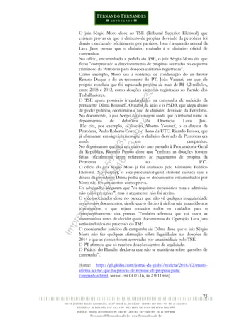 75
O juiz Sérgio Moro disse ao TSE (Tribunal Superior Eleitoral) que
existem provas de que o dinheiro de propina desviado da petrobras foi
doado e declarado oficialmente por partidos. Essa é a questão central da
Lava Jato: provar que o dinheiro roubado é o dinheiro oficial de
campanhas.
No ofício, encaminhado a pedido do TSE, o juiz Sérgio Moro diz que
ficou "comprovado o direcionamento de propinas acertadas no esquema
criminoso da Petrobras para doações eleitorais registradas".
Como exemplo, Moro usa a sentença de condenação do ex-diretor
Renato Duque e do ex-tesoureiro do PT, João Vaccari, em que ele
próprio concluiu que foi repassada propina de mais de R$ 4,2 milhões,
entre 2008 e 2012, como doações eleitorais registradas ao Partido dos
Trabalhadores.
O TSE apura possíveis irregularidades na campanha de reeleição da
presidente Dilma Rousseff. O autor da ação é o PSDB, que alega abuso
de poder político, econômico e uso de dinheiro desviado da Petrobras.
No documento, o juiz Sérgio Moro sugere ainda que o tribunal tome os
depoimentos de delatores da Operação Lava Jato.
Ele cita, por exemplo, o doleiro Alberto Youssef, o ex-diretor da
Petrobras, Paulo Roberto Costa, e o dono da UTC, Ricardo Pessoa, que
já afirmaram em depoimentos que o dinheiro desviado da Petrobras era
usado em campanhas.
No depoimento que deu em maio do ano passado à Procuradoria-Geral
da República, Ricardo Pessoa disse que "embora as doações fossem
feitas oficialmente eram referentes ao pagamento de propina da
Petrobras ao PT".
O ofício do juiz Sérgio Moro já foi analisado pelo Ministério Público
Eleitoral. No parecer, o vice-procurador-geral eleitoral destaca que a
defesa da presidente Dilma pediu que os documentos encaminhados por
Moro não fossem aceitos como prova.
Os advogados alegaram que "os requisitos necessários para a admissão
não estão presentes", mas o argumento não foi aceito.
O vice-procurador disse no parecer que não vê qualquer irregularidade
no uso dos documentos, desde que o direito à defesa seja garantido aos
investigados, e que sejam tomados todos os cuidados para o
compartilhamento das provas. Também afirmou que vai ouvir as
testemunhas antes de decidir quais documentos da Operação Lava Jato
serão incluídos no processo do TSE.
O coordenador jurídico da campanha de Dilma disse que o juiz Sérgio
Moro não fez qualquer afirmação sobre ilegalidades nas doações de
2014 e que as contas foram aprovadas por unanimidade pelo TSE.
O PT afirmou que só recebeu doações dentro da legalidade.
O Palácio do Planalto declarou que não se manifesta sobre questões de
campanha”.
(fonte: http://g1.globo.com/jornal-da-globo/noticia/2016/02/moro-
afirma-ao-tse-que-ha-provas-de-repasse-de-propina-para-
campanhas.html, acesso em 04.03.16, às 23h11min)
Impressopor:014.500.837-14Rcl23357
Em:22/03/2016-23:06:34
 