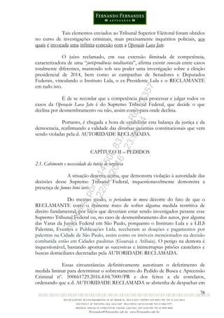 76
Tais elementos enviados ao Tribunal Superior Eleitoral foram obtidos
no curso de investigações criminais, mais precisamente inquéritos policiais, aos
quais é invocada uma infinita conexão com a Operação Lava Jato.
O juízo reclamado, em sua extensão ilimitada de competência,
caracterizadora de uma “jurisprudência totalitarista”, afirma existir conexão entre casos
totalmente diferentes, mantendo sob seu poder uma investigação sobre a eleição
presidencial de 2014, bem como as campanhas de Senadores e Deputados
Federais, vinculando o Instituto Lula, o ex-Presidente Lula e o RECLAMANTE
em tudo isto.
É de se recordar que a competência para processar e julgar todos os
casos da Operação Lava Jato é do Supremo Tribunal Federal, que decide o que
declina por desmembramento ou não, assim como para onde declina.
Portanto, é chegada a hora de estabilizar esta balança da justiça e da
democracia, reafirmando a validade das diversas garantias constitucionais que vem
sendo violadas pela d. AUTORIDADE RECLAMADA.
CAPÍTULO II – PEDIDOS
2.1. Cabimento e necessidade da tutela de urgência
A situação descrita acima, que demonstra violação à autoridade das
decisões desse Supremo Tribunal Federal, inquestionavelmente demonstra a
presença de fumus boni iuris.
Do mesmo modo, o periculum in mora decorre do fato de que o
RECLAMANTE corre o iminente risco de sofrer alguma medida restritiva de
direito fundamental, por fatos que deveriam estar sendo investigados perante esse
Supremo Tribunal Federal ou, no caso de desmembramento dos autos, por alguma
das Varas da Justiça Federal em São Paulo, porquanto o Instituto Lula e a LILS
Palestras, Eventos e Publicações Ltda. receberam as doações e pagamentos por
palestras na Cidade de São Paulo, assim como os imóveis mencionados na decisão
combatida estão em Cidades paulistas (Guarujá e Atibaia). O perigo na demora é
inquestionável, bastando apontar as sucessivas e ininterruptas prisões cautelares e
buscas domiciliares decretadas pela AUTORIDADE RECLAMADA.
Essas circunstâncias definitivamente autorizam o deferimento de
medida liminar para determinar o sobrestamento do Pedido de Busca e Apreensão
Criminal nº. 500661729.2016.4.04.7000/PR e dos feitos a ele correlatos,
ordenando que a d. AUTORIDADE RECLAMADA se abstenha de despachar em
Impressopor:014.500.837-14Rcl23357
Em:22/03/2016-23:06:34
 