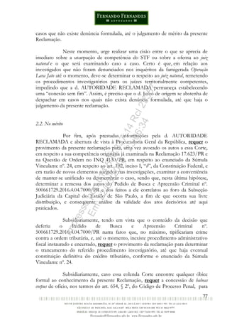 77
casos que não existe denúncia formulada, até o julgamento de mérito da presente
Reclamação.
Neste momento, urge realizar uma cisão entre o que se aprecia de
imediato sobre a usurpação de competência do STF ou sobre a ofensa ao juiz
natural e o que será examinando caso a caso. Certo é que, em relação aos
investigados que não foram denunciados nos inquéritos da famigerada Operação
Lava Jato até o momento, deve-se determinar o respeito ao juiz natural, remetendo
os procedimentos investigatórios para os juízes territorialmente competentes,
impedindo que a d. AUTORIDADE RECLAMADA permaneça estabelecendo
uma “conexão sem fim”. Assim, é preciso que o d. Juízo de origem se abstenha de
despachar em casos nos quais não exista denúncia formulada, até que haja o
julgamento da presente reclamação.
2.2. No mérito
Por fim, após prestadas informações pela d. AUTORIDADE
RECLAMADA e abertura de vista à Procuradoria Geral da República, requer o
provimento da presente reclamação para, uma vez avocado os autos a essa Corte,
em respeito a sua competência originária já examinada na Reclamação 17.623/PR e
na Questão de Ordem no INQ 4130/PR, em respeito ao enunciado da Súmula
Vinculante nº. 24, em respeito ao art. 102, inciso I, “b”, da Constituição Federal, e
em razão de novos elementos surgidos nas investigações, examinar a conveniência
de manter-se unificado ou desmembrar o caso, sendo que, nesta última hipótese,
determinar a remessa dos autos do Pedido de Busca e Apreensão Criminal nº.
500661729.2016.4.04.7000/PR e dos feitos a ele correlatos ao foro da Subseção
Judiciária da Capital do Estado de São Paulo, a fim de que ocorra sua livre
distribuição, e consequente análise da validade dos atos decisórios até aqui
praticados.
Subsidiariamente, tendo em vista que o conteúdo da decisão que
deferiu o Pedido de Busca e Apreensão Criminal nº.
500661729.2016.4.04.7000/PR narra fatos que, no máximo, tipificariam crime
contra a ordem tributária, e, até o momento, inexiste procedimento administrativo
fiscal instaurado e encerrado, requer o provimento da reclamação para determinar
o trancamento do referido procedimento investigatório, até que haja eventual
constituição definitiva do crédito tributário, conforme o enunciado da Súmula
Vinculante nº. 24.
Subsidiariamente, caso essa colenda Corte encontre qualquer óbice
formal ao conhecimento da presente Reclamação, requer a concessão de habeas
corpus de ofício, nos termos do art. 654, § 2º, do Código de Processo Penal, para
Impressopor:014.500.837-14Rcl23357
Em:22/03/2016-23:06:34
 