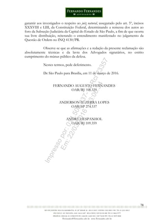78
garantir aos investigados o respeito ao juiz natural, assegurado pelo art. 5º, incisos
XXXVIII e LIII, da Constituição Federal, determinando a remessa dos autos ao
foro da Subseção Judiciária da Capital do Estado de São Paulo, a fim de que ocorra
sua livre distribuição, reiterando o entendimento manifestado no julgamento da
Questão de Ordem no INQ 4130/PR.
Observe-se que as afirmações e a redação da presente reclamação são
absolutamente técnicas e da lavra dos Advogados signatários, no estrito
cumprimento do múnus público da defesa.
Nestes termos, pede deferimento.
De São Paulo para Brasília, em 11 de março de 2016.
FERNANDO AUGUSTO FERNANDES
OAB/RJ 108.329
ANDERSON BEZERRA LOPES
OAB/SP 274.537
ANDRÉ HESPANHOL
OAB/RJ 109.359
Impressopor:014.500.837-14Rcl23357
Em:22/03/2016-23:06:34
 