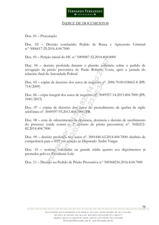 79
ÍNDICE DE DOCUMENTOS
Doc. 01 – Procuração
Doc. 02 – Decisão combatida: Pedido de Busca e Apreensão Criminal
n.º 5006617-29.2016.4.04.7000
Doc. 03 – Petição inicial do HC n.º 5009087-52.2014.404.0000
Doc. 04 – decisão proferida durante o plantão judiciário sobre o pedido de
revogação da prisão preventiva de Paulo Roberto Costa, após a juntada do
relatório final da Autoridade Policial
Doc. 05 – cópias de decisões dos autos de inquérito nº. 2006.70.00.018662-8 (IPL
714/2009)
Doc. 06 – cópia integral dos autos de inquérito nº. 5049557-14.2013.404.7000 (IPL
1041/2013)
Doc. 07 – cópias de decisões dos autos do procedimento de quebra de sigilo
telefônico nº. 5049597-93.2013.404.7000/PR
Doc. 08 – cota de oferecimento da denúncia, denúncia e decisão de recebimento
do processo (onde consta o 2º decreto de prisão preventiva) nº. 5026212-
82.2014.404.7000
Doc. 09 – decisão proferida nos autos nº. 5001446-62.2014.404.7000: declínio de
competência para o STF em relação ao Deputado André Vargas
Doc. 10 – notícias veiculadas na grande mídia quanto aos depoimentos já
prestados pelo ex-Presidente Lula
Doc. 11 – Decisão no Pedido de Prisão Preventiva n.º 500368216.2016.4.04.7000
Impressopor:014.500.837-14Rcl23357
Em:22/03/2016-23:06:34
 