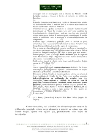 8
correlação com as investigações sob a relatoria do Ministro Teori
Zavascki relativas a fraudes e desvios de recursos no âmbito da
Petrobras.
(...)
Por todos os argumentos já expostos, verifica-se não existir essa relação
de incindibilidade entre o presente feito e os demais relacionados às
fraudes ocorridas no âmbito da Petrobras.
O simples fato de a polícia judiciária ou o Ministério Público Federal
denominarem de “fases da operação Lava-jato” uma sequência de
investigações sobre crimes diversos - ainda que a sua gênese seja a obtenção de
recursos escusos para a obtenção de vantagens pessoais e financiamento de partidos
políticos ou candidaturas - não se sobrepõe às normas disciplinadoras da
competência.
Nenhum órgão jurisdicional, portanto, pode se arvorar de juízo
universal de todo e qualquer crime relacionado a desvio de verbas para
fins político-partidários, à revelia das regras de competência.
Não se cuida, a toda evidência, de censurar ou obstar as investigações,
que devem prosseguir com eficiência para desvendar todos os ilícitos
praticados, independentemente do cargo ocupado por seus autores,
mesmo porque, como já advertia Louis Brandeis, Juiz da Suprema
Corte Americana de 1916 a 1939, “a luz do sol é o melhor desinfetante e
a luz elétrica é o mais eficiente policial”.
Cuida-se, isso sim, de se exigir a estrita observância do princípio do juiz
natural (art. 5º, LIII, da CF).
(...)
Ante o exposto, determino o desmembramento do feito, a fim de que
a investigação prossiga perante a Suprema Corte tão somente em relação
à Senadora da República Gleisi Helena Hoffmann.
Determino ainda a extração de cópia integral dos autos e sua remessa à
Seção Judiciária do Estado de São Paulo, com absoluta urgência,
independentemente da publicação do acórdão, para livre
distribuição, preservando-se a validade de todos os atos já
praticados, inclusive medidas cautelares, dentre as quais a prisão
preventiva, tendo em vista a aplicação da teoria do juízo aparente (HC
nº 81.260/ES, Pleno, Relator o Ministro Sepúlveda Pertence, DJ de
19/4/02), atentando-se para o sigilo parcial do feito quanto ao
procedimento nº 5042230-47.2015.4.04.7000.
É como voto”.
(STF, Pleno, QO no INQ 4130/PR, Min. Dias Toffoli) (negrito do
original)
Como visto acima, essa colenda Corte assentou que nos acordos de
colaboração premiada podem surgir elementos a respeito de crimes que não
tenham relação alguma com aqueles que, primariamente, eram objeto da
investigação.
Impressopor:014.500.837-14Rcl23357
Em:22/03/2016-23:06:34
 