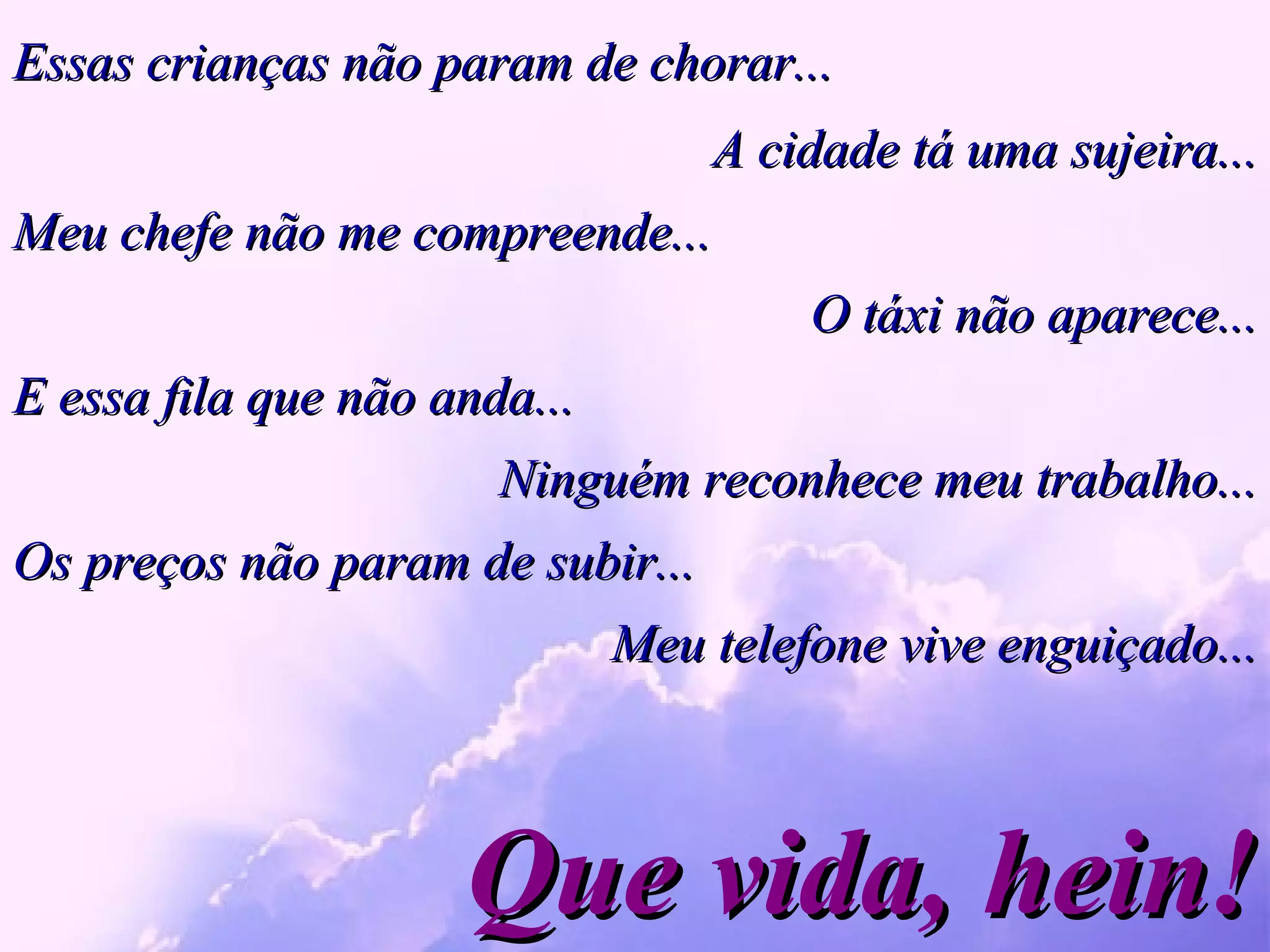 Essas crianças não param de chorar... Que vida, hein! A cidade tá uma sujeira... Meu chefe não me compreende... O táxi não aparece... E essa fila que não anda...  Ninguém reconhece meu trabalho... Os preços não param de subir... Meu telefone vive enguiçado... 