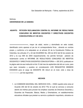 San Sebastián de Mariquita – Tolima, septiembre de 2014 
Señores 
UNIVERSIDAD DE LA SABANA 
ASUNTO: PETICIÓN RECLAMACION CONTRA EL INFORME DE RESULTADOS 
CONCURSO DE MERITOS DOCENTES Y DIRECTIVOS DOCENTES 
CONVOCATORIA 211 DE 2012. 
----------------------------------, mayor de edad, vecino y domiciliado en esta ciudad, 
identificado como aparece al pie de mi correspondiente firma , obrando en nombre 
propio, y conforme a lo estipulado en el artículo 23 de la Constitución Política de 
Colombia, los artículos 31 y 32 del ACUERDO No. 255 de 2012 del 02 de octubre de 
2012 y la Ley 909 de 2004 respectivamente, me permito formular petición de 
reclamación contra el INFORME DE RESULTADOS CONCURSO DE MERITOS 
DOCENTES Y DIRECTIVOS DOCENTES CONVOCATORIA----- DE 2012, publicado en 
la página web de esa institución el día 15 del mes de septiembre del año en curso, para 
que sean revisados y puestos en consideración LOS REQUISITOS MINIMOS 
EXIGIDOS para el cargo de DOCENTE DE AULA en el nivel, ciclo o área de 
------------------, por las siguientes: 
HECHOS 
1. LA COMISION NACIONAL DEL SERVICIO CIVIL – CNSC expidió entre otros el 
Acuerdo 255 del 02 de octubre de 2012 “Por el cual se convoca a concurso 
abierto de méritos para proveer los empleos vacantes de Directivos Docentes y 
Docentes de Preescolar, Básica, Media y Orientadores, en establecimientos 
educativos oficiales que prestan su servicio a población mayoritaria, ubicados en 
 