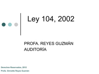 Ley 104, 2002


                      PROFA. REYES GUZMÁN
                      AUDITORÍA



Derechos Reservados, 2012
Profa. Ginnette Reyes Guzmán
 