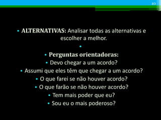 • ALTERNATIVAS: Analisar todas as alternativas e
escolher a melhor.
•
• Perguntas orientadoras:
• Devo chegar a um acordo?
• Assumi que eles têm que chegar a um acordo?
• O que farei se não houver acordo?
• O que farão se não houver acordo?
• Tem mais poder que eu?
• Sou eu o mais poderoso?
10
 