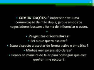 • COMUNICAÇÕES: É imprescindível uma
comunicação de mão dupla, já que ambos os
negociadores buscam a forma de influenciar o outro.
•
• Perguntas orientadoras:
• Sei o que quero escutar?
• Estou disposto a escutar de forma activa e empática?
• Minhas mensagens são claras?
• Pensei na maneira de falar para conseguir que eles
queiram me escutar?
12
 