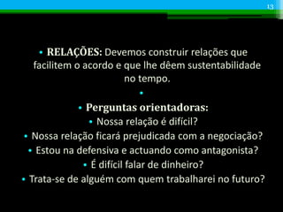 • RELAÇÕES: Devemos construir relações que
facilitem o acordo e que lhe dêem sustentabilidade
no tempo.
•
• Perguntas orientadoras:
• Nossa relação é difícil?
• Nossa relação ficará prejudicada com a negociação?
• Estou na defensiva e actuando como antagonista?
• É difícil falar de dinheiro?
• Trata-se de alguém com quem trabalharei no futuro?
13
 