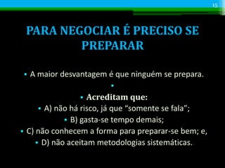 PARA NEGOCIAR É PRECISO SE
PREPARAR
• A maior desvantagem é que ninguém se prepara.
•
• Acreditam que:
• A) não há risco, já que “somente se fala”;
• B) gasta-se tempo demais;
• C) não conhecem a forma para preparar-se bem; e,
• D) não aceitam metodologias sistemáticas.
15
 