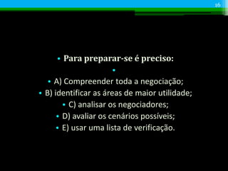 • Para preparar-se é preciso:
•
• A) Compreender toda a negociação;
• B) identificar as áreas de maior utilidade;
• C) analisar os negociadores;
• D) avaliar os cenários possíveis;
• E) usar uma lista de verificação.
16
 