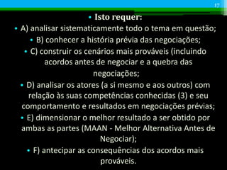 • Isto requer:
• A) analisar sistematicamente todo o tema em questão;
• B) conhecer a história prévia das negociações;
• C) construir os cenários mais prováveis (incluindo
acordos antes de negociar e a quebra das
negociações;
• D) analisar os atores (a si mesmo e aos outros) com
relação às suas competências conhecidas (3) e seu
comportamento e resultados em negociações prévias;
• E) dimensionar o melhor resultado a ser obtido por
ambas as partes (MAAN - Melhor Alternativa Antes de
Negociar);
• F) antecipar as consequências dos acordos mais
prováveis.
17
 