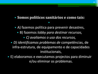 • Somos políticos sanitários e como tais:
•
• A) fazemos política para prevenir desastres,
• B) fazemos lobby para destinar recursos,
• C) avaliamos o uso dos recursos,
• D) identificamos problemas de competências, de
infra-estrutura, de equipamento e de capacidades
institucionais,
• E) elaboramos e executamos projectos para diminuir
e/ou eliminar os problemas.
2
 