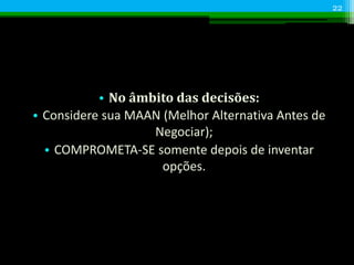 • No âmbito das decisões:
• Considere sua MAAN (Melhor Alternativa Antes de
Negociar);
• COMPROMETA-SE somente depois de inventar
opções.
22
 
