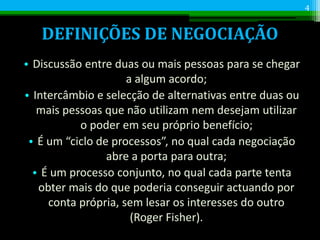 DEFINIÇÕES DE NEGOCIAÇÃO
• Discussão entre duas ou mais pessoas para se chegar
a algum acordo;
• Intercâmbio e selecção de alternativas entre duas ou
mais pessoas que não utilizam nem desejam utilizar
o poder em seu próprio benefício;
• É um “ciclo de processos”, no qual cada negociação
abre a porta para outra;
• É um processo conjunto, no qual cada parte tenta
obter mais do que poderia conseguir actuando por
conta própria, sem lesar os interesses do outro
(Roger Fisher).
4
 
